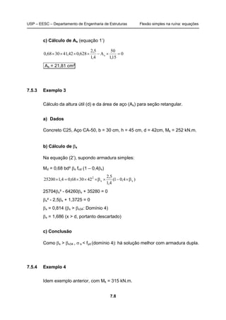 USP – EESC – Departamento de Engenharia de Estruturas Flexão simples na ruína: equações
7.8
c) Cálculo de As (equação 1’)
0
15,1
50
A
4,1
5,2
628,042,413068,0 s =×−××××
As = 21,81 cm²
7.5.3 Exemplo 3
Cálculo da altura útil (d) e da área de aço (As) para seção retangular.
a) Dados
Concreto C25, Aço CA-50, b = 30 cm, h = 45 cm, d = 42cm, Mk = 252 kN.m.
b) Cálculo de βx
Na equação (2’), supondo armadura simples:
Md = 0,68 bd² βx fcd (1 – 0,4βx)
)4,01(
4,1
5,2
423068,04,125200 xx
2
β×−×β×××=×
25704βx² - 64260βx + 35280 = 0
βx² - 2,5βx + 1,3725 = 0
βx = 0,814 (βx > βx34: Domínio 4)
βx = 1,686 (x > d, portanto descartado)
c) Conclusão
Como βx > βx34 , σ s < fyd (domínio 4): há solução melhor com armadura dupla.
7.5.4 Exemplo 4
Idem exemplo anterior, com Mk = 315 kN.m.
 
