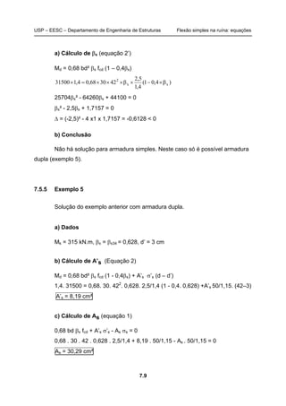 USP – EESC – Departamento de Engenharia de Estruturas Flexão simples na ruína: equações
7.9
a) Cálculo de βx (equação 2’)
Md = 0,68 bd² βx fcd (1 – 0,4βx)
)4,01(
4,1
5,2
423068,04,131500 xx
2
β×−×β×××=×
25704βx² - 64260βx + 44100 = 0
βx² - 2,5βx + 1,7157 = 0
∆ = (-2,5)² - 4 x1 x 1,7157 = -0,6128 < 0
b) Conclusão
Não há solução para armadura simples. Neste caso só é possível armadura
dupla (exemplo 5).
7.5.5 Exemplo 5
Solução do exemplo anterior com armadura dupla.
a) Dados
Mk = 315 kN.m, βx = βx34 = 0,628, d’ = 3 cm
b) Cálculo de A’s (Equação 2)
Md = 0,68 bd² βx fcd (1 - 0,4βx) + A’s σ’s (d – d’)
1,4. 31500 = 0,68. 30. 422
. 0,628. 2,5/1,4 (1 - 0,4. 0,628) +A’s 50/1,15. (42–3)
A’s = 8,19 cm²
c) Cálculo de As (equação 1)
0,68 bd βx fcd + A’s σ’s - As σs = 0
0,68 . 30 . 42 . 0,628 . 2,5/1,4 + 8,19 . 50/1,15 - As . 50/1,15 = 0
As = 30,29 cm²
 