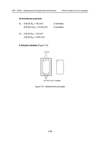 USP – EESC – Departamento de Engenharia de Estruturas Flexão simples na ruína: equações
7.10
d) Armaduras possíveis
As : 6 Ø 25 (Ase = 30 cm²) 2 camadas
8 Ø 22,2 (Ase = 31,04 cm²) 2 camadas
A’s : 2 Ø 25 (Ase = 10 cm²)
3 Ø 20 (Ase = 9,45 cm²)
f) Solução adotada (Figura 7.8)
Figura 7.8 – Detalhamento da seção
 