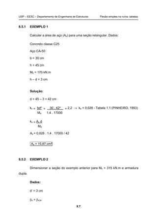 USP – EESC – Departamento de Engenharia de Estruturas Flexão simples na ruína: tabelas
8.7
8.5.1 EXEMPLO 1
Calcular a área de aço (As) para uma seção retangular. Dados:
Concreto classe C25
Aço CA-50
b = 30 cm
h = 45 cm
Mk = 170 kN.m
h – d = 3 cm
Solução:
d = 45 – 3 = 42 cm
kc = bd² = 30 . 42² _ = 2,2 → ks = 0,028 - Tabela 1.1 (PINHEIRO, 1993)
Md 1,4 . 17000
ks = As d
Md
As = 0,028 . 1,4 . 17000 / 42
As = 15,87 cm²
8.5.2 EXEMPLO 2
Dimensionar a seção do exemplo anterior para Mk = 315 kN.m e armadura
dupla.
Dados:
d’ = 3 cm
βx = βx34
 