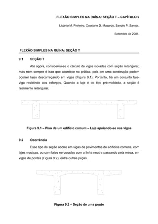 FLEXÃO SIMPLES NA RUÍNA: SEÇÃO T – CAPÍTULO 9
Libânio M. Pinheiro, Cassiane D. Muzardo, Sandro P. Santos.
Setembro de 2004.
FLEXÃO SIMPLES NA RUÍNA: SEÇÃO T
9.1 SEÇÃO T
Até agora, considerou-se o cálculo de vigas isoladas com seção retangular,
mas nem sempre é isso que acontece na prática, pois em uma construção podem
ocorrer lajes descarregando em vigas (Figura 9.1). Portanto, há um conjunto laje-
viga resistindo aos esforços. Quando a laje é do tipo pré-moldada, a seção é
realmente retangular.
Figura 9.1 – Piso de um edifício comum – Laje apoiando-se nas vigas
9.2 Ocorrência
Esse tipo de seção ocorre em vigas de pavimentos de edifícios comuns, com
lajes maciças, ou com lajes nervuradas com a linha neutra passando pela mesa, em
vigas de pontes (Figura 9.2), entre outras peças.
Figura 9.2 – Seção de uma ponte
 
