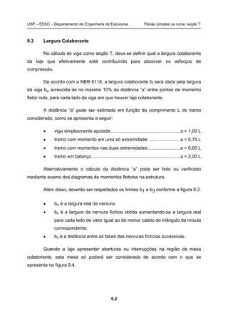USP – EESC – Departamento de Engenharia de Estruturas Flexão simples na ruína: seção T
9.2
9.3 Largura Colaborante
No cálculo de viga como seção T, deve-se definir qual a largura colaborante
da laje que efetivamente está contribuindo para absorver os esforços de
compressão.
De acordo com a NBR 6118, a largura colaborante bf será dada pela largura
da viga bw acrescida de no máximo 10% da distância “a” entre pontos de momento
fletor nulo, para cada lado da viga em que houver laje colaborante.
A distância “a” pode ser estimada em função do comprimento L do tramo
considerado, como se apresenta a seguir:
• viga simplesmente apoiada......................................................a = 1,00 L
• tramo com momento em uma só extremidade ........................a = 0,75 L
• tramo com momentos nas duas extremidades.........................a = 0,60 L
• tramo em balanço.....................................................................a = 2,00 L
Alternativamente o cálculo da distância “a” pode ser feito ou verificado
mediante exame dos diagramas de momentos fletores na estrutura.
Além disso, deverão ser respeitados os limites b1 e b3 conforme a figura 9.3.
• bw é a largura real da nervura;
• ba é a largura da nervura fictícia obtida aumentando-se a largura real
para cada lado de valor igual ao do menor cateto do triângulo da mísula
correspondente;
• b2 é a distância entre as faces das nervuras fictícias sucessivas.
Quando a laje apresentar aberturas ou interrupções na região da mesa
colaborante, esta mesa só poderá ser considerada de acordo com o que se
apresenta na figura 9.4.
 