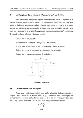USP – EESC – Departamento de Engenharia de Estruturas Flexão simples na ruína: seção T
9.4
9.4 Verificação do Comportamento (Retangular ou T Verdadeira)
Para verificar se a seção da viga se comporta como seção T (Figura 9.5), é
preciso analisar a profundidade da altura y do diagrama retangular, em relação à
altura hf do flange (espessura da laje). Caso y seja menor ou igual a hf, a seção
deverá ser calculada como retangular de largura bf; caso contrário, ou seja, se o
valor de y for superior a hf, a seção deverá ser calculada como seção T verdadeira.
O procedimento de cálculo é indicado a seguir.
Calcula-se βxf = hf / (0,8d)
Supondo seção retangular de largura bf, calcula-se kc.
kc = bfd² / Md, entrando na tabela 1.1 (PINHEIRO, 1993), tira-se βx.
Se βx ≤ βxf → cálculo como seção retangular com largura bf,
Se βx > βxf → cálculo como seção T verdadeira.
y h
d
h
b w
bf
As
f
Figura 9.5 – Seção T
9.5 Cálculo como Seção Retangular
Procede-se o cálculo normal de uma seção retangular de largura igual a bf
(Figura 9.6). Utiliza-se a tabela com o βx calculado para verificação do
comportamento, pois se partiu da hipótese que a seção era retangular. Com este
valor de βx, tira-se o valor de ks e calcula a área de aço através da equação:
d
Mk
A ds
s =
 