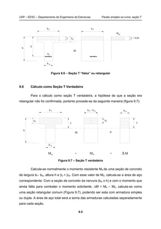 USP – EESC – Departamento de Engenharia de Estruturas Flexão simples na ruína: seção T
9.5
y
≡
h y = 0,8x
d
h
cdσ
b w
bf
As
f
bf
Figura 9.6 – Seção T “falsa” ou retangular
9.6 Cálculo como Seção T Verdadeira
Para o cálculo como seção T verdadeira, a hipótese de que a seção era
retangular não foi confirmada, portanto procede-se da seguinte maneira (figura 9.7).
y
≡
y
+
M = M + M0 ∆
h
bf b - bf w
hf hf
b w
b w
d
Figura 9.7 – Seção T verdadeira
Calcula-se normalmente o momento resistente M0 de uma seção de concreto
de largura bf - bw, altura h e βx = βxf. Com esse valor de M0, calcula-se a área de aço
correspondente. Com a seção de concreto da nervura (bw x h) e com o momento que
ainda falta para combater o momento solicitante, ∆M = Md – M0, calcula-se como
uma seção retangular comum (Figura 9.7), podendo ser esta com armadura simples
ou dupla. A área de aço total será a soma das armaduras calculadas separadamente
para cada seção.
 