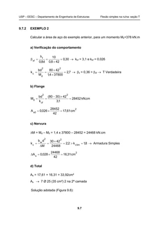 USP – EESC – Departamento de Engenharia de Estruturas Flexão simples na ruína: seção T
9.7
9.7.2 EXEMPLO 2
Calcular a área de aço do exemplo anterior, para um momento Mk=378 kN.m
a) Verificação do comportamento
30,0
428,0
10
d8,0
hf
xf
=
×
==β → kcf = 3,1 e ksf = 0,026
7,2
378004,1
4280
M
bd
k
2
d
2
c
=
×
×
== → βx = 0,36 > βxf → T Verdadeira
b) Flange
cm.kN28452
1,3
42)3080(
k
bd
M
2
cf
2
0
=
×−
==
2
0s
cm61,17
42
28452
026,0A =×=
c) Nervura
∆M = Md – M0 = 1,4 x 37800 – 28452 = 24468 kN.cm
8,1k2,2
24468
4230
M
db
k limc
22
w
c
=>=
×
=
∆
= → Armadura Simples
2
s
cm31,16
42
24468
028,0A =×=∆
d) Total
As = 17,61 + 16,31 = 33,92cm²
As → 7 Ø 25 (35 cm²) 2 na 2ª camada
Solução adotada (Figura 9.8):
 