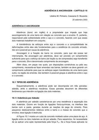 ADERÊNCIA E ANCORAGEM – CAPÍTULO 10
Libânio M. Pinheiro, Cassiane D. Muzardo
25 setembro 2003
ADERÊNCIA E ANCORAGEM
Aderência (bond, em inglês) é a propriedade que impede que haja
escorregamento de uma barra em relação ao concreto que a envolve. É, portanto,
responsável pela solidariedade entre o aço e o concreto, fazendo com que esses
dois materiais trabalhem em conjunto.
A transferência de esforços entre aço e concreto e a compatibilidade de
deformações entre eles são fundamentais para a existência do concreto armado.
Isto só é possível por causa da aderência.
Ancoragem é a fixação da barra no concreto, para que ela possa ser
interrompida. Na ancoragem por aderência, deve ser previsto um comprimento
suficiente para que o esforço da barra (de tração ou de compressão) seja transferido
para o concreto. Ele é denominado comprimento de ancoragem.
Além disso, em peças nas quais, por disposições construtivas ou pelo seu
comprimento, necessita-se fazer emendas nas barras, também se deve garantir um
comprimento suficiente para que os esforços sejam transferidos de uma barra para
outra, na região da emenda. Isto também é possível graças à aderência entre o aço
e o concreto.
1100..11 TTIIPPOOSS DDEE AADDEERRÊÊNNCCIIAA
Esquematicamente, a aderência pode ser decomposta em três parcelas:
adesão, atrito e aderência mecânica. Essas parcelas decorrem de diferentes
fenômenos que intervêm na ligação dos dois materiais.
1100..11..11 AAddeerrêênncciiaa ppoorr AAddeessããoo
A aderência por adesão caracteriza-se por uma resistência à separação dos
dois materiais. Ocorre em função de ligações físico-químicas, na interface das
barras com a pasta, geradas durante as reações de pega do cimento. Para
pequenos deslocamentos relativos entre a barra e a massa de concreto que a
envolve, essa ligação é destruída.
A Figura 10.1 mostra um cubo de concreto moldado sobre uma placa de aço. A
ligação entre os dois materiais se dá por adesão. Para separá-los, há necessidade
de se aplicar uma ação representada pela força Fb1. Se a força fosse aplicada na
 