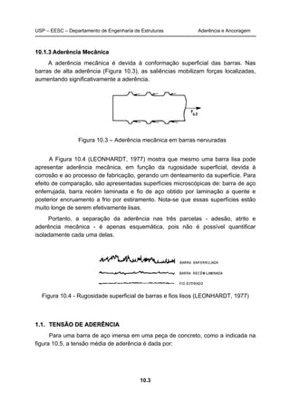 USP – EESC – Departamento de Engenharia de Estruturas Aderência e Ancoragem
10.3
1100..11..33 AAddeerrêênncciiaa MMeeccâânniiccaa
A aderência mecânica é devida à conformação superficial das barras. Nas
barras de alta aderência (Figura 10.3), as saliências mobilizam forças localizadas,
aumentando significativamente a aderência.
Figura 10.3 – Aderência mecânica em barras nervuradas
A Figura 10.4 (LEONHARDT, 1977) mostra que mesmo uma barra lisa pode
apresentar aderência mecânica, em função da rugosidade superficial, devida à
corrosão e ao processo de fabricação, gerando um denteamento da superfície. Para
efeito de comparação, são apresentadas superfícies microscópicas de: barra de aço
enferrujada, barra recém laminada e fio de aço obtido por laminação a quente e
posterior encruamento a frio por estiramento. Nota-se que essas superfícies estão
muito longe de serem efetivamente lisas.
Portanto, a separação da aderência nas três parcelas - adesão, atrito e
aderência mecânica - é apenas esquemática, pois não é possível quantificar
isoladamente cada uma delas.
Figura 10.4 - Rugosidade superficial de barras e fios lisos (LEONHARDT, 1977)
11..11.. TTEENNSSÃÃOO DDEE AADDEERRÊÊNNCCIIAA
Para uma barra de aço imersa em uma peça de concreto, como a indicada na
figura 10.5, a tensão média de aderência é dada por:
 