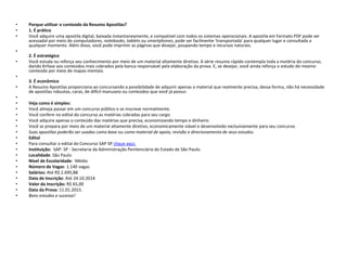 • Porque utilizar o conteúdo da Resumo Apostilas? 
• 1. É prático 
• Você adquire uma apostila digital, baixada instantaneamente, e compatível com todos os sistemas operacionais. A apostila em formato PDF pode ser 
acessadal por meio de computadores, notebooks, tablets ou smartphones, pode ser facilmente 'transportada' para qualquer lugar e consultada a 
qualquer momento. Além disso, você pode imprimir as páginas que desejar, poupando tempo e recursos naturais. 
• 
2. É estratégico 
• Você estuda ou reforça seu conhecimento por meio de um material altamente diretivo. A série resumo rápido contempla toda a matéria do concurso, 
dando ênfase aos conteúdos mais cobrados pela banca responsável pela elaboração da prova. E, se desejar, você ainda reforça o estudo do mesmo 
conteúdo por meio de mapas mentais. 
• 
3. É econômico 
• A Resumo Apostilas proporciona ao concursando a possibilidade de adquirir apenas o material que realmente precisa, dessa forma, não há necessidade 
de apostilas robustas, caras, de difícil manuseio ou conteúdos que você já possui. 
• 
• Veja como é simples: 
• Você almeja passar em um concurso público e se inscreve normalmente. 
• Você confere no edital do concurso as matérias cobradas para seu cargo. 
• Você adquire apenas o conteúdo das matérias que precisa, economizando tempo e dinheiro. 
• Você se prepara por meio de um material altamente diretivo, economicamente viável e desenvolvido exclusivamente para seu concurso. 
• Suas apostilas poderão ser usadas como base ou como material de apoio, revisão e direcionamento de seus estudos. 
• Edital 
• Para consultar o edital do Concurso SAP SP clique aqui. 
• Instituição: SAP- SP - Secretaria da Administração Penitenciária do Estado de São Paulo. 
• Localidade: São Paulo 
• Nível de Escolaridade: Médio 
• Número de Vagas: 1.140 vagas 
• Salários: Até R$ 2.695,88 
• Data de Inscrição: Até 24.10.2014 
• Valor da Inscrição: R$ 65,00 
• Data da Prova: 11.01.2015. 
• Bons estudos e sucesso! 
 