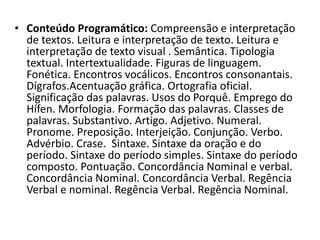 • Conteúdo Programático: Compreensão e interpretação 
de textos. Leitura e interpretação de texto. Leitura e 
interpretação de texto visual . Semântica. Tipologia 
textual. Intertextualidade. Figuras de linguagem. 
Fonética. Encontros vocálicos. Encontros consonantais. 
Dígrafos.Acentuação gráfica. Ortografia oficial. 
Significação das palavras. Usos do Porquê. Emprego do 
Hífen. Morfologia. Formação das palavras. Classes de 
palavras. Substantivo. Artigo. Adjetivo. Numeral. 
Pronome. Preposição. Interjeição. Conjunção. Verbo. 
Advérbio. Crase. Sintaxe. Sintaxe da oração e do 
período. Sintaxe do período simples. Sintaxe do período 
composto. Pontuação. Concordância Nominal e verbal. 
Concordância Nominal. Concordância Verbal. Regência 
Verbal e nominal. Regência Verbal. Regência Nominal. 
 