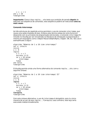 j <- j + 1
ate j > 10
fimalgoritmo

Importante: Como o laço repita...ate testa sua condição de parada depois de
executar sua seqüência de comandos, esta seqüência poderá ser executada uma ou
mais vezes.

Comando Interrompa

As três estruturas de repetição acima permitem o uso do comando interrompa, que
causa uma saída imediata do laço. Embora esta técnica esteja de certa forma em
desacordo com os princípios da programação estruturada, o comando interrompa foi
incluído no VisuAlg por ser encontrado na literatura de introdução à programação e
mesmo em linguagens como o Object Pascal (Delphi/Kylix), Clipper, VB, etc. Seu uso é
exemplificado a seguir:

algoritmo "Números de 1 a 10 (com interrompa)"
var x: inteiro
inicio
x <- 0
repita
   x <- x + 1
   escreva (x:3)
   se x = 10 entao
      interrompa
   fimse
ate falso
fimalgoritmo

O VisuAlg permite ainda uma forma alternativa do comando repita...ate, com a
seguinte sintaxe:

algoritmo "Números de 1 a 10 (com interrompa) II"
var x: inteiro
inicio
x <- 0
repita
   x <- x + 1
   escreva (x:3)
   se x = 10 entao
      interrompa
   fimse
fimrepita
fimalgoritmo

Com esta sintaxe alternativa, o uso do interrompa é obrigatório, pois é a única
maneira de se sair do laço repita...fimrepita; caso contrário, este laço seria
executado indeterminadamente.
 
