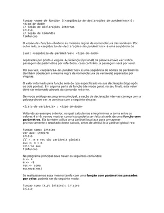 funcao <nome-de-função> [(<seqüência-de-declarações-de-parâmetros>)]:
<tipo-de-dado>
// Seção de Declarações Internas
inicio
// Seção de Comandos
fimfuncao

O <nome-de-função> obedece as mesmas regras de nomenclatura das variáveis. Por
outro lado, a <seqüência-de-declarações-de-parâmetros> é uma seqüência de

[var] <seqüência-de-parâmetros>: <tipo-de-dado>

separadas por ponto e vírgula. A presença (opcional) da palavra-chave var indica
passagem de parâmetros por referência; caso contrário, a passagem será por valor.

Por sua vez, <seqüência-de-parâmetros> é uma seqüência de nomes de parâmetros
(também obedecem a mesma regra de nomenclatura de variáveis) separados por
vírgulas.

O valor retornado pela função será do tipo especificado na sua declaração (logo após
os dois pontos). Em alguma parte da função (de modo geral, no seu final), este valor
deve ser retornado através do comando retorne.

De modo análogo ao programa principal, a seção de declaração internas começa com a
palavra-chave var, e continua com a seguinte sintaxe:

<lista-de-variáveis> : <tipo-de-dado>

Voltando ao exemplo anterior, no qual calculamos e imprimimos a soma entre os
valores 4 e –9, vamos mostrar como isso poderia ser feito através de uma função sem
parâmetros. Ela também utiliza uma variável local aux para armazenar
provisoriamente o resultado deste cálculo, antes de atribuí-lo à variável global res:

funcao soma: inteiro
var aux: inteiro
inicio
// n, m e res são variáveis globais
aux <- n + m
retorne aux
fimfuncao

No programa principal deve haver os seguintes comandos:
n <- 4
m <- -9
res <- soma
escreva(res)

Se realizássemos essa mesma tarefa com uma função com parâmetros passados
por valor, poderia ser do seguinte modo:

funcao soma (x,y: inteiro): inteiro
inicio
 