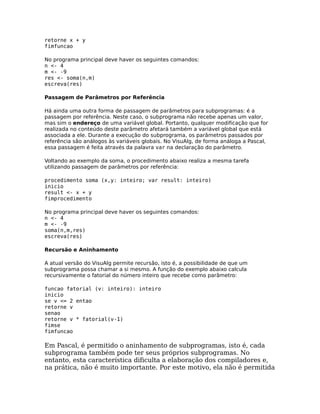 retorne x + y
fimfuncao

No programa principal deve haver os seguintes comandos:
n <- 4
m <- -9
res <- soma(n,m)
escreva(res)

Passagem de Parâmetros por Referência

Há ainda uma outra forma de passagem de parâmetros para subprogramas: é a
passagem por referência. Neste caso, o subprograma não recebe apenas um valor,
mas sim o endereço de uma variável global. Portanto, qualquer modificação que for
realizada no conteúdo deste parâmetro afetará também a variável global que está
associada a ele. Durante a execução do subprograma, os parâmetros passados por
referência são análogos às variáveis globais. No VisuAlg, de forma análoga a Pascal,
essa passagem é feita através da palavra var na declaração do parâmetro.

Voltando ao exemplo da soma, o procedimento abaixo realiza a mesma tarefa
utilizando passagem de parâmetros por referência:

procedimento soma (x,y: inteiro; var result: inteiro)
inicio
result <- x + y
fimprocedimento

No programa principal deve haver os seguintes comandos:
n <- 4
m <- -9
soma(n,m,res)
escreva(res)

Recursão e Aninhamento

A atual versão do VisuAlg permite recursão, isto é, a possibilidade de que um
subprograma possa chamar a si mesmo. A função do exemplo abaixo calcula
recursivamente o fatorial do número inteiro que recebe como parâmetro:

funcao fatorial (v: inteiro): inteiro
inicio
se v <= 2 entao
retorne v
senao
retorne v * fatorial(v-1)
fimse
fimfuncao

Em Pascal, é permitido o aninhamento de subprogramas, isto é, cada
subprograma também pode ter seus próprios subprogramas. No
entanto, esta característica dificulta a elaboração dos compiladores e,
na prática, não é muito importante. Por este motivo, ela não é permitida
 