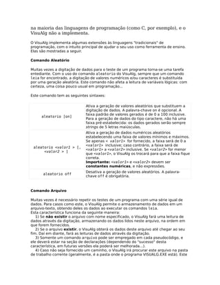 na maioria das linguagens de programação (como C, por exemplo), e o
VisuAlg não a implementa.

O VisuAlg implementa algumas extensões às linguagens "tradicionais" de
programação, com o intuito principal de ajudar o seu uso como ferramenta de ensino.
Elas são mostradas a seguir.

Comando Aleatório

Muitas vezes a digitação de dados para o teste de um programa torna-se uma tarefa
entediante. Com o uso do comando aleatorio do VisuAlg, sempre que um comando
leia for encontrado, a digitação de valores numéricos e/ou caracteres é substituída
por uma geração aleatória. Este comando não afeta a leitura de variáveis lógicas: com
certeza, uma coisa pouco usual em programação...

Este comando tem as seguintes sintaxes:

                              Ativa a geração de valores aleatórios que substituem a
                              digitação de dados. A palavra-chave on é opcional. A
                              faixa padrão de valores gerados é de 0 a 100 inclusive.
     aleatorio [on]
                              Para a geração de dados do tipo caractere, não há uma
                              faixa pré-estabelecida: os dados gerados serão sempre
                              strings de 5 letras maiúsculas.
                              Ativa a geração de dados numéricos aleatórios
                              estabelecendo uma faixa de valores mínimos e máximos.
                              Se apenas < valor1> for fornecido, a faixa será de 0 a
                              <valor1> inclusive; caso contrário, a faixa será de
 aleatorio <valor1 > [,
                              <valor1> a <valor2> inclusive. Se <valor2> for menor
      <valor2 > ]
                              que <valor1>, o VisuAlg os trocará para que a faixa fique
                              correta.
                              Importante: <valor1> e <valor2> devem ser
                              constantes numéricas, e não expressões.
                              Desativa a geração de valores aleatórios. A palavra-
      aleatorio off
                              chave off é obrigatória.



Comando Arquivo

Muitas vezes é necessário repetir os testes de um programa com uma série igual de
dados. Para casos como este, o VisuAlg permite o armazenamento de dados em um
arquivo-texto, obtendo deles os dados ao executar os comandos leia.
Esta característica funciona da seguinte maneira:
   1) Se não existir o arquivo com nome especificado, o VisuAlg fará uma leitura de
dados através da digitação, armazenando os dados lidos neste arquivo, na ordem em
que forem fornecidos.
   2) Se o arquivo existir, o VisuAlg obterá os dados deste arquivo até chegar ao seu
fim. Daí em diante, fará as leituras de dados através da digitação.
   3) Somente um comando arquivo pode ser empregado em cada pseudocódigo, e
ele deverá estar na seção de declarações (dependendo do "sucesso" desta
característica, em futuras versões ela poderá ser melhorada...).
   4) Caso não seja fornecido um caminho, o VisuAlg irá procurar este arquivo na pasta
de trabalho corrente (geralmente, é a pasta onde o programa VISUALG.EXE está). Este
 
