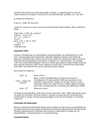 comando não prevê uma extensão padrão; portanto, a especificação do nome do
arquivo deve ser completa, inclusive com sua extensão (por exemplo, .txt, .dat, etc.).

A sintaxe do comando é:

arquivo <nome-de-arquivo>

<nome-de-arquivo> é uma constante caractere (entre aspas duplas). Veja o exemplo a
seguir:

algoritmo "lendo do arquivo"
arquivo "teste.txt"
var x,y: inteiro
inicio
para x de 1 ate 5 faca
   leia (y)
fimpara
fimalgoritmo

Comando Timer

Embora o VisuAlg seja um interpretador de pseudocódigo, seu desempenho é muito
bom: o tempo gasto para interpretar cada linha digitada é apenas uma fração de
segundo. Entretanto, por motivos educacionais, pode ser conveniente exibir o fluxo de
execução do pseudocódigo comando por comando, em "câmera lenta". O comando
timer serve para este propósito: insere um atraso (que pode ser especificado) antes da
execução de cada linha. Além disso, realça em fundo azul o comando que está sendo
executado, da mesma forma que na execução passo a passo.

Sua sintaxe é a seguinte:

      timer on          Ativa o timer.
                        Ativa o timer estabelecendo seu tempo de atraso em
                        milissegundos. O valor padrão é 500, que equivale a meio
  timer <tempo-de-
                        segundo. O argumento <tempo-de-atraso> deve ser uma
      atraso>
                        constante inteira com valor entre 0 e 10000. Valores menores
                        que 0 são corrigidos para 0, e maiores que 10000 para 10000.
      timer off         Desativa o timer.

Ao longo do pseudocódigo, pode haver vários comandos timer. Todos eles devem estar
na seção de comandos. Uma vez ativado, o atraso na execução dos comandos será
mantido até se chegar ao final do pseudocódigo ou até ser encontrado um comando
timer off.

Comandos de Depuração

Nenhum ambiente de desenvolvimento está completo se não houver a possibilidade de
se inserir pontos de interrupção (breakpoints) no pseudocódigo para fins de depuração.
VisuAlg implementa dois comandos que auxiliam a depuração ou análise de um
pseudocódigo: o comando pausa e o comando debug.

Comando Pausa
 