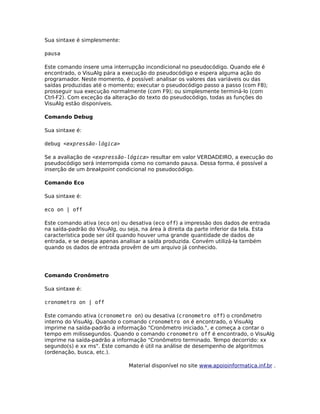 Sua sintaxe é simplesmente:

pausa

Este comando insere uma interrupção incondicional no pseudocódigo. Quando ele é
encontrado, o VisuAlg pára a execução do pseudocódigo e espera alguma ação do
programador. Neste momento, é possível: analisar os valores das variáveis ou das
saídas produzidas até o momento; executar o pseudocódigo passo a passo (com F8);
prosseguir sua execução normalmente (com F9); ou simplesmente terminá-lo (com
Ctrl-F2). Com exceção da alteração do texto do pseudocódigo, todas as funções do
VisuAlg estão disponíveis.

Comando Debug

Sua sintaxe é:

debug <expressão-lógica>

Se a avaliação de <expressão-lógica> resultar em valor VERDADEIRO, a execução do
pseudocódigo será interrompida como no comando pausa. Dessa forma, é possível a
inserção de um breakpoint condicional no pseudocódigo.

Comando Eco

Sua sintaxe é:

eco on | off

Este comando ativa (eco on) ou desativa (eco off) a impressão dos dados de entrada
na saída-padrão do VisuAlg, ou seja, na área à direita da parte inferior da tela. Esta
característica pode ser útil quando houver uma grande quantidade de dados de
entrada, e se deseja apenas analisar a saída produzida. Convém utilizá-la também
quando os dados de entrada provêm de um arquivo já conhecido.




Comando Cronômetro

Sua sintaxe é:

cronometro on | off

Este comando ativa (cronometro on) ou desativa (cronometro off) o cronômetro
interno do VisuAlg. Quando o comando cronometro on é encontrado, o VisuAlg
imprime na saída-padrão a informação "Cronômetro iniciado.", e começa a contar o
tempo em milissegundos. Quando o comando cronometro off é encontrado, o VisuAlg
imprime na saída-padrão a informação "Cronômetro terminado. Tempo decorrido: xx
segundo(s) e xx ms". Este comando é útil na análise de desempenho de algoritmos
(ordenação, busca, etc.).

                                Material disponível no site www.apoioinformatica.inf.br .
 