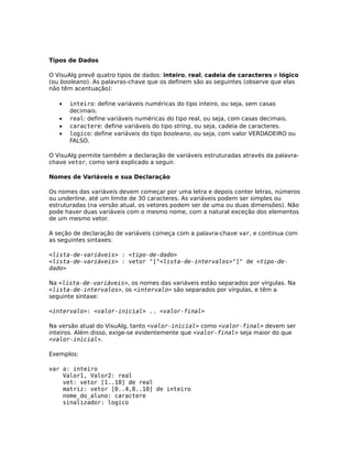 Tipos de Dados

O VisuAlg prevê quatro tipos de dados: inteiro, real, cadeia de caracteres e lógico
(ou booleano). As palavras-chave que os definem são as seguintes (observe que elas
não têm acentuação):

   •   inteiro: define variáveis numéricas do tipo inteiro, ou seja, sem casas
       decimais.
   •   real: define variáveis numéricas do tipo real, ou seja, com casas decimais.
   •   caractere: define variáveis do tipo string, ou seja, cadeia de caracteres.
   •   logico: define variáveis do tipo booleano, ou seja, com valor VERDADEIRO ou
       FALSO.

O VisuAlg permite também a declaração de variáveis estruturadas através da palavra-
chave vetor, como será explicado a seguir.

Nomes de Variáveis e sua Declaração

Os nomes das variáveis devem começar por uma letra e depois conter letras, números
ou underline, até um limite de 30 caracteres. As variáveis podem ser simples ou
estruturadas (na versão atual, os vetores podem ser de uma ou duas dimensões). Não
pode haver duas variáveis com o mesmo nome, com a natural exceção dos elementos
de um mesmo vetor.

A seção de declaração de variáveis começa com a palavra-chave var, e continua com
as seguintes sintaxes:

<lista-de-variáveis> : <tipo-de-dado>
<lista-de-variáveis> : vetor "["<lista-de-intervalos>"]" de <tipo-de-
dado>

Na <lista-de-variáveis>, os nomes das variáveis estão separados por vírgulas. Na
<lista-de-intervalos>, os <intervalo> são separados por vírgulas, e têm a
seguinte sintaxe:

<intervalo>: <valor-inicial> .. <valor-final>

Na versão atual do VisuAlg, tanto <valor-inicial> como <valor-final> devem ser
inteiros. Além disso, exige-se evidentemente que <valor-final> seja maior do que
<valor-inicial>.

Exemplos:

var a: inteiro
    Valor1, Valor2: real
    vet: vetor [1..10] de real
    matriz: vetor [0..4,8..10] de inteiro
    nome_do_aluno: caractere
    sinalizador: logico
 