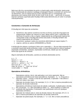 Note que não há a necessidade de ponto e vírgula após cada declaração: basta pular
linha. A declaração de vetores é análoga à linguagem Pascal: a variável vet acima tem
10 elementos, com os índices de [1] a [10], enquanto matriz corresponde a 15
elementos com índices [0,8], [0,9], [0,10], [1,8], [1,9], [1,10], ... até [4,10]. O número
total de variáveis suportado pelo VisuAlg é 500 (cada elemento de um vetor é contado
individualmente).




Constantes e Comando de Atribuição

O VisuAlg tem três tipos de constantes:

     •   Numéricos: são valores numéricos escritos na forma usual das linguagens de
         programação. Podem ser inteiros ou reais. Neste último caso, o separador de
         decimais é o ponto e não a vírgula, independente da configuração regional do
         computador onde o VisuAlg está sendo executado. O VisuAlg também não
         suporta separadores de milhares.
     •   Caracteres: qualquer cadeia de caracteres delimitada por aspas duplas (").
     •   Lógicos: admite os valores VERDADEIRO ou FALSO.

A atribuição de valores a variáveis é feita com o operador <-. Do seu lado esquerdo fica
a variável à qual está sendo atribuído o valor, e à sua direita pode-se colocar qualquer
expressão (constantes, variáveis, expressões numéricas), desde que seu resultado
tenha tipo igual ao da variável.

Alguns exemplos de atribuições, usando as variáveis declaradas acima:

a <- 3
Valor1 <- 1.5
Valor2 <- Valor1 + a
vet[1] <- vet[1] + (a * 3)
matriz[3,9] <- a/4 - 5
nome_do_aluno <- "José da Silva"
sinalizador <- FALSO

Operadores Aritméticos

         Operadores unários, isto é, são aplicados a um único operando. São os
         operadores aritméticos de maior precedência. Exemplos: -3, +x. Enquanto o
 +,-
         operador unário - inverte o sinal do seu operando, o operador + não altera o
         valor em nada o seu valor.
         Operador de divisão inteira. Por exemplo, 5  2 = 2. Tem a mesma precedência do
 
         operador de divisão tradicional.
     Operadores aritméticos tradicionais de adição, subtração, multiplicação e divisão.
+,-, Por convenção, * e / têm precedência sobre + e -. Para modificar a ordem de
*,/ avaliação das operações, é necessário usar parênteses como em qualquer
     expressão aritmética.
         Operador de módulo (isto é, resto da divisão inteira). Por exemplo, 8 % 3 = 2.
 %
         Tem a mesma precedência do operador de divisão tradicional.
 ^       Operador de potenciação. Por exemplo, 5 ^ 2 = 25. Tem a maior precedência
 