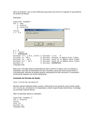 Idem ao anterior, com a única diferença que pula uma linha em seguida. É equivalente
ao writeln do Pascal.

Exemplos:

algoritmo "exemplo"
var x: real
    y: inteiro
    a: caractere
    l:                                                         logico
inicio
x <- 2.5




y <- 6
a <- "teste"
l <- VERDADEIRO
escreval ("x", x:4:1, y+3:4) // Escreve: x 2.5    9
escreval (a, "ok")           // Escreve: testeok (e depois pula linha)
escreval (a, " ok")          // Escreve: teste ok (e depois pula linha)
escreval (a + " ok")         // Escreve: teste ok (e depois pula linha)
escreva (l)                  // Escreve: VERDADEIRO
fimalgoritmo

Note que o VisuAlg separa expressões do tipo numérico e lógico com um espaço à
esquerda, mas não as expressões do tipo caractere, para que assim possa haver a
concatenação. Quando se deseja separar expressões do tipo caractere, é necessário
acrescentar espaços nos locais adequados.

Comando de Entrada de Dados

leia (<lista-de-variáveis>)

Recebe valores digitados pelos usuário, atribuindo-os às variáveis cujos nomes estão
em <lista-de-variáveis> (é respeitada a ordem especificada nesta lista). É análogo
ao comando read do Pascal.

Veja no exemplo abaixo o resultado:

algoritmo "exemplo 1"
var x: inteiro;
inicio
leia (x)
escreva (x)
fimalgoritmo
 