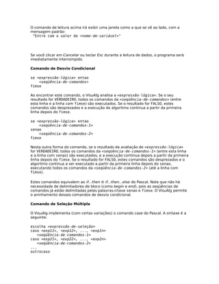 O comando de leitura acima irá exibir uma janela como a que se vê ao lado, com a
mensagem padrão:
 "Entre com o valor de <nome-de-variável>"




Se você clicar em Cancelar ou teclar Esc durante a leitura de dados, o programa será
imediatamente interrompido.

Comando de Desvio Condicional

se <expressão-lógica> entao
    <seqüência-de-comandos>
fimse

Ao encontrar este comando, o VisuAlg analisa a <expressão-lógica>. Se o seu
resultado for VERDADEIRO, todos os comandos da <seqüência-de-comandos> (entre
esta linha e a linha com fimse) são executados. Se o resultado for FALSO, estes
comandos são desprezados e a execução do algoritmo continua a partir da primeira
linha depois do fimse.

se <expressão-lógica> entao
    <seqüência-de-comandos-1>
senao
    <seqüência-de-comandos-2>
fimse

Nesta outra forma do comando, se o resultado da avaliação de <expressão-lógica>
for VERDADEIRO, todos os comandos da <seqüência-de-comandos-1> (entre esta linha
e a linha com senao) são executados, e a execução continua depois a partir da primeira
linha depois do fimse. Se o resultado for FALSO, estes comandos são desprezados e o
algoritmo continua a ser executado a partir da primeira linha depois do senao,
executando todos os comandos da <seqüência-de-comandos-2> (até a linha com
fimse).

Estes comandos equivalem ao if...then e if...then...else do Pascal. Note que não há
necessidade de delimitadores de bloco (como begin e end), pois as seqüências de
comandos já estão delimitadas pelas palavras-chave senao e fimse. O VisuAlg permite
o aninhamento desses comandos de desvio condicional.

Comando de Seleção Múltipla

O VisuAlg implementa (com certas variações) o comando case do Pascal. A sintaxe é a
seguinte:

escolha <expressão-de-seleção>
caso <exp11>, <exp12>, ..., <exp1n>
   <seqüência-de-comandos-1>
caso <exp21>, <exp22>, ..., <exp2n>
   <seqüência-de-comandos-2>
...
outrocaso
 