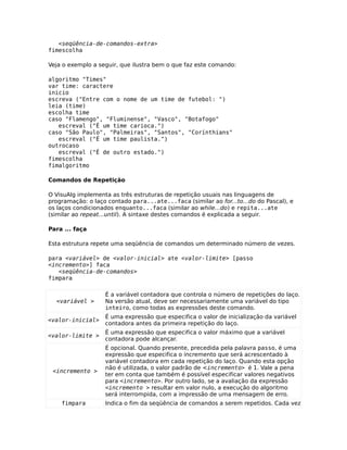 <seqüência-de-comandos-extra>
fimescolha

Veja o exemplo a seguir, que ilustra bem o que faz este comando:

algoritmo "Times"
var time: caractere
inicio
escreva ("Entre com o nome de um time de futebol: ")
leia (time)
escolha time
caso "Flamengo", "Fluminense", "Vasco", "Botafogo"
   escreval ("É um time carioca.")
caso "São Paulo", "Palmeiras", "Santos", "Corínthians"
   escreval ("É um time paulista.")
outrocaso
   escreval ("É de outro estado.")
fimescolha
fimalgoritmo

Comandos de Repetição

O VisuAlg implementa as três estruturas de repetição usuais nas linguagens de
programação: o laço contado para...ate...faca (similar ao for...to...do do Pascal), e
os laços condicionados enquanto...faca (similar ao while...do) e repita...ate
(similar ao repeat...until). A sintaxe destes comandos é explicada a seguir.

Para ... faça

Esta estrutura repete uma seqüência de comandos um determinado número de vezes.

para <variável> de <valor-inicial> ate <valor-limite> [passo
<incremento>] faca
   <seqüência-de-comandos>
fimpara

                   É a variável contadora que controla o número de repetições do laço.
  <variável >      Na versão atual, deve ser necessariamente uma variável do tipo
                   inteiro, como todas as expressões deste comando.
                   É uma expressão que especifica o valor de inicialização da variável
<valor-inicial>
                   contadora antes da primeira repetição do laço.
                   É uma expressão que especifica o valor máximo que a variável
<valor-limite >
                   contadora pode alcançar.
                   É opcional. Quando presente, precedida pela palavra passo, é uma
                   expressão que especifica o incremento que será acrescentado à
                   variável contadora em cada repetição do laço. Quando esta opção
                   não é utilizada, o valor padrão de <incremento> é 1. Vale a pena
 <incremento >
                   ter em conta que também é possível especificar valores negativos
                   para <incremento>. Por outro lado, se a avaliação da expressão
                   <incremento > resultar em valor nulo, a execução do algoritmo
                   será interrompida, com a impressão de uma mensagem de erro.
    fimpara        Indica o fim da seqüência de comandos a serem repetidos. Cada vez
 