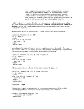 que o programa chega neste ponto, é acrescentado à variável
                    contadora o valor de <incremento >, e comparado a <valor-
                    limite >. Se for menor ou igual (ou maior ou igual, quando
                    <incremento > for negativo), a seqüência de comandos será
                    executada mais uma vez; caso contrário, a execução prosseguirá a
                    partir do primeiro comando que esteja após o fimpara.

<valor-inicial >, <valor-limite > e <incremento > são avaliados uma única
vez antes da execução da primeira repetição, e não se alteram durante a execução
do laço, mesmo que variáveis eventualmente presentes nessas expressões tenham
seus valores alterados.

No exemplo a seguir, os números de 1 a 10 são exibidos em ordem crescente.

algoritmo "Números de 1 a 10"
var j: inteiro
inicio
para j de 1 ate 10 faca
   escreva (j:3)
fimpara
fimalgoritmo

Importante: Se, logo no início da primeira repetição, <valor-inicial > for maior
que <valor-limite > (ou menor, quando <incremento> for negativo), o laço não será
executado nenhuma vez. O exemplo a seguir não imprime nada.

algoritmo "Numeros de 10 a 1 (não funciona)"
var j: inteiro
inicio
para j de 10 ate 1 faca
   escreva (j:3)
fimpara
fimalgoritmo

Este outro exempo, no entanto, funcionará por causa do passo -1:

algoritmo "Numeros de 10 a 1 (este funciona)"
var j: inteiro
inicio
para j de 10 ate 1 passo -1 faca
   escreva (j:3)
fimpara
fimalgoritmo

Enquanto ... faça

Esta estrutura repete uma seqüência de comandos enquanto uma determinada
condição (especificada através de uma expressão lógica) for satisfeita.

enquanto <expressão-lógica> faca
   <seqüência-de-comandos>
fimenquanto
 