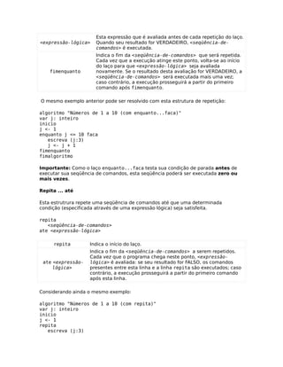Esta expressão que é avaliada antes de cada repetição do laço.
<expressão-lógica>    Quando seu resultado for VERDADEIRO, <seqüência-de-
                      comandos> é executada.
                      Indica o fim da <seqüência-de-comandos> que será repetida.
                      Cada vez que a execução atinge este ponto, volta-se ao início
                      do laço para que <expressão-lógica> seja avaliada
    fimenquanto       novamente. Se o resultado desta avaliação for VERDADEIRO, a
                      <seqüência-de-comandos> será executada mais uma vez;
                      caso contrário, a execução prosseguirá a partir do primeiro
                      comando após fimenquanto.

O mesmo exemplo anterior pode ser resolvido com esta estrutura de repetição:

algoritmo "Números de 1 a 10 (com enquanto...faca)"
var j: inteiro
inicio
j <- 1
enquanto j <= 10 faca
   escreva (j:3)
   j <- j + 1
fimenquanto
fimalgoritmo

Importante: Como o laço enquanto...faca testa sua condição de parada antes de
executar sua seqüência de comandos, esta seqüência poderá ser executada zero ou
mais vezes.

Repita ... até

Esta estrutrura repete uma seqüência de comandos até que uma determinada
condição (especificada através de uma expressão lógica) seja satisfeita.

repita
   <seqüência-de-comandos>
ate <expressão-lógica>

     repita         Indica o início do laço.
                    Indica o fim da <seqüência-de-comandos> a serem repetidos.
                    Cada vez que o programa chega neste ponto, <expressão-
 ate <expressão-    lógica> é avaliada: se seu resultado for FALSO, os comandos
     lógica>        presentes entre esta linha e a linha repita são executados; caso
                    contrário, a execução prosseguirá a partir do primeiro comando
                    após esta linha.

Considerando ainda o mesmo exemplo:

algoritmo "Números de 1 a 10 (com repita)"
var j: inteiro
inicio
j <- 1
repita
   escreva (j:3)
 