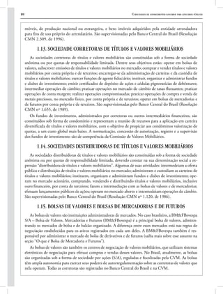 10 Curso básico de conhecimentos bancários para concursos públicos
móveis, de produção nacional ou estrangeira, e bens imóveis adquiridos pela entidade arrendadora
para fins de uso próprio do arrendatário. São supervisionadas pelo Banco Central do Brasil (Resolução
CMN 2.309, de 1996).
1.13. SOCIEDADE CORRETORAS DE TÍTULOS E VALORES MOBILIÁRIOS
As sociedades corretoras de títulos e valores mobiliários são constituídas sob a forma de sociedade
anônima ou por quotas de responsabilidade limitada. Dentre seus objetivos estão: operar em bolsas de
valores, subscrever emissões de títulos e valores mobiliários no mercado; comprar e vender títulos e valores
mobiliários por conta própria e de terceiros; encarregar-se da administração de carteiras e da custódia de
títulos e valores mobiliários; exercer funções de agente fiduciário; instituir, organizar e administrar fundos
e clubes de investimento; emitir certificados de depósito de ações e cédulas pignoratícias de debêntures;
intermediar operações de câmbio; praticar operações no mercado de câmbio de taxas flutuantes; praticar
operações de conta margem; realizar operações compromissadas; praticar operações de compra e venda de
metais preciosos, no mercado físico, por conta própria e de terceiros; operar em bolsas de mercadorias e
de futuros por conta própria e de terceiros. São supervisionadas pelo Banco Central do Brasil (Resolução
CMN nº 1.655, de 1989).
Os fundos de investimento, administrados por corretoras ou outros intermediários financeiros, são
constituídos sob forma de condomínio e representam a reunião de recursos para a aplicação em carteira
diversificada de títulos e valores mobiliários, com o objetivo de propiciar aos condôminos valorização de
quotas, a um custo global mais baixo. A normatização, concessão de autorização, registro e a supervisão
dos fundos de investimento são de competência da Comissão de Valores Mobiliários.
1.14. SOCIEDADES DISTRIBUIDORAS DE TÍTULOS E VALORES MOBILIÁRIOS
As sociedades distribuidoras de títulos e valores mobiliários são constituídas sob a forma de sociedade
anônima ou por quotas de responsabilidade limitada, devendo constar na sua denominação social a ex-
pressão “distribuidora de títulos e valores mobiliários”. Algumas de suas atividades: intermedeiam a oferta
pública e distribuição de títulos e valores mobiliários no mercado; administram e custodiam as carteiras de
títulos e valores mobiliários; instituem, organizam e administram fundos e clubes de investimento; ope-
ram no mercado acionário, comprando, vendendo e distribuindo títulos e valores mobiliários, inclusive
ouro financeiro, por conta de terceiros; fazem a intermediação com as bolsas de valores e de mercadorias;
efetuam lançamentos públicos de ações; operam no mercado aberto e intermedeiam operações de câmbio.
São supervisionadas pelo Banco Central do Brasil (Resolução CMN nº 1.120, de 1986).
1.15. BOLSAS DE VALORES E BOLSAS DE MERCADORIAS E DE FUTUROS
As bolsas de valores são instituições administradoras de mercados. No caso brasileiro, a BM&FBovespa
S/A – Bolsa de Valores, Mercadorias e Futuros (BM&FBovespa) é a principal bolsa de valores, adminis-
trando os mercados de bolsa e de balcão organizado. A diferença entre esses mercados está nas regras de
negociação estabelecidas para os ativos registrados em cada um deles. A BM&FBovespa também é res-
ponsável por administrar o mercado de bolsa de derivativos e de futuros (saiba mais sobre esse assunto na
seção “O que é Bolsa de Mercadoria e Futuros”).
As bolsas de valores são também os centros de negociação de valores mobiliários, que utilizam sistemas
eletrônicos de negociação para efetuar compras e vendas desses valores. No Brasil, atualmente, as bolsas
são organizadas sob a forma de sociedade por ações (S/A), reguladas e fiscalizadas pela CVM. As bolsas
têm ampla autonomia para exercer seus poderes de autorregulamentação sobre as corretoras de valores que
nela operam. Todas as corretoras são registradas no Banco Central do Brasil e na CVM.
 