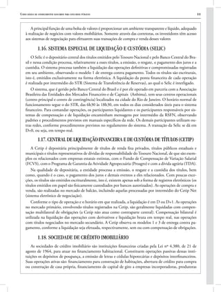 Curso básico de conhecimentos bancários para concursos públicos 11
A principal função de uma bolsa de valores é proporcionar um ambiente transparente e líquido, adequado
à realização de negócios com valores mobiliários. Somente através das corretoras, os investidores têm acesso
aos sistemas de negociação para efetuarem suas transações de compra e venda desses valores
1.16. SISTEMA ESPECIAL DE LIQUIDAÇÃO E CUSTÓDIA (SELIC)
O Selic é o depositário central dos títulos emitidos pelo Tesouro Nacional e pelo Banco Central do Bra-
sil e nessa condição processa, relativamente a esses títulos, a emissão, o resgate, o pagamento dos juros e a
custódia. O sistema processa também a liquidação das operações definitivas e compromissadas registradas
em seu ambiente, observando o modelo 1 de entrega contra pagamento. Todos os títulos são escriturais,
isto é, emitidos exclusivamente na forma eletrônica. A liquidação da ponta financeira de cada operação
é realizada por intermédio do STR (Sistema de Transferência de Reservas), ao qual o Selic é interligado.
O sistema, que é gerido pelo Banco Central do Brasil e é por ele operado em parceria com a Associação
Brasileira das Entidades dos Mercados Financeiro e de Capitais (Anbima), tem seus centros operacionais
(centro principal e centro de contingência) localizados na cidade do Rio de Janeiro. O horário normal de
funcionamento segue o do STR, das 6h30 às 18h30, em todos os dias considerados úteis para o sistema
financeiro. Para comandar operações, os participantes liquidantes e os participantes responsáveis por sis-
temas de compensação e de liquidação encaminham mensagens por intermédio da RSFN, observando
padrões e procedimentos previstos em manuais específicos da rede. Os demais participantes utilizam ou-
tras redes, conforme procedimentos previstos no regulamento do sistema. A transação da Selic se dá em
D+0, ou seja, em tempo real.
1.17. CENTRAL DE LIQUIDAÇÃO FINANCEIRA E DE CUSTÓDIA DE TÍTULOS (CETIP)
A Cetip é depositária principalmente de títulos de renda fixa privados, títulos públicos estaduais e
municipais e títulos representativos de dívidas de responsabilidade do Tesouro Nacional, de que são exem-
plos os relacionados com empresas estatais extintas, com o Fundo de Compensação de Variação Salarial
(FCVS), com o Programa de Garantia da Atividade Agropecuária (Proagro) e com a dívida agrária (TDA).
Na qualidade de depositária, a entidade processa a emissão, o resgate e a custódia dos títulos, bem
como, quando é o caso, o pagamento dos juros e demais eventos a eles relacionados. Com poucas exce-
ções, os títulos são emitidos escrituralmente, isto é, existem apenas sob a forma de registros eletrônicos (os
títulos emitidos em papel são fisicamente custodiados por bancos autorizados). As operações de compra e
venda, são realizadas no mercado de balcão, incluindo aquelas processadas por intermédio do Cetip Net
(sistema eletrônico de negociação).
Conforme o tipo de operação e o horário em que realizada, a liquidação é em D ou D+1. As operações
no mercado primário, envolvendo títulos registrados na Cetip, são geralmente liquidadas com compen-
sação multilateral de obrigações (a Cetip não atua como contraparte central). Compensação bilateral é
utilizada na liquidação das operações com derivativos e liquidação bruta em tempo real, nas operações
com títulos negociados no mercado secundário. A Cetip observa os modelos 1 e 3 de entrega contra pa-
gamento, conforme a liquidação seja efetuada, respectivamente, sem ou com compensação de obrigações.
1.18. SOCIEDADE DE CRÉDITO IMOBILIÁRIO
As sociedades de crédito imobiliário são instituições financeiras criadas pela Lei nº 4.380, de 21 de
agosto de 1964, para atuar no financiamento habitacional. Constituem operações passivas dessas insti-
tuições os depósitos de poupança, a emissão de letras e cédulas hipotecárias e depósitos interfinanceiros.
Suas operações ativas são: financiamento para construção de habitações, abertura de crédito para compra
ou construção de casa própria, financiamento de capital de giro a empresas incorporadoras, produtoras
 