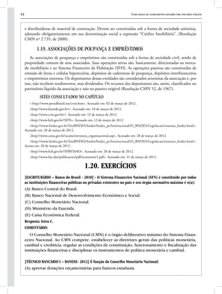 12 Curso básico de conhecimentos bancários para concursos públicos
e distribuidoras de material de construção. Devem ser constituídas sob a forma de sociedade anônima,
adotando obrigatoriamente em sua denominação social a expressão “Crédito Imobiliário”. (Resolução
CMN nº 2.735, de 2000).
1.19. ASSOCIAÇÕES DE POUPANÇA E EMPRÉSTIMOS
As associações de poupança e empréstimo são constituídas sob a forma de sociedade civil, sendo de
propriedade comum de seus associados. Suas operações ativas são, basicamente, direcionadas ao merca-
do imobiliário e ao Sistema Financeiro da Habitação (SFH). As operações passivas são constituídas de
emissão de letras e cédulas hipotecárias, depósitos de cadernetas de poupança, depósitos interfinanceiros
e empréstimos externos. Os depositantes dessas entidades são considerados acionistas da associação e, por
isso, não recebem rendimentos, mas dividendos. Os recursos dos depositantes são, assim, classificados no
patrimônio líquido da associação e não no passivo exigível (Resolução CMN 52, de 1967).
SITES CONSULTADOS NO CAPÍTULO
< http://www.portalbrasil.net/cvm.htm>. Acessado em: 02 de março de 2012.
<http://www.fazenda.gov.br/>. Acessado em: 10 de março de 2012.
<http://www.cvm.gov.br/>. Acessado em: 12 de março de 2012.
<http://www.bcb.gov.br/?SFN>. Acessado em: 13 de março de 2012.
<http://www.bndes.gov.br/SiteBNDES/bndes/bndes_pt/Institucional/O_BNDES/Legislacao/estatuto_bndes.html>.
Acessado em: 28 de março de 2012.
<http://www.caixa.gov.br/acaixa/estrutura_organizacional.asp>. Acessado em: 28 de março de 2012.
<http://www.bndes.gov.br/SiteBNDES/bndes/bndes_pt/Institucional/O_BNDES/Legislacao/estatuto_bndes.html>.
Acesso em: 28 de março de 2012.
<http://www.bcb.gov.br/?SPBVISAO>. Acessado em: 28 de março de 2012.
<http://www.fae.edu/publicacoes/pdf/economia/2.pdf>. Acessado em: 31 de março de 2012.
1.20. EXERCÍCIOS
[ESCRITURÁRIO – Banco do Brasil - 2010] - O Sistema Financeiro Nacional (SFN) é constituído por todas
as instituições financeiras públicas ou privadas existentes no país e seu órgão normativo máximo é o(a):
(A) Banco Central do Brasil.
(B) Banco Nacional de Desenvolvimento Econômico e Social.
(C) Conselho Monetário Nacional.
(D) Ministério da Fazenda.
(E) Caixa Econômica Federal.
Resposta: letra C.
COMENTÁRIO:
O Conselho Monetário Nacional (CMN) é o órgão deliberativo máximo do Sistema Finan-
ceiro Nacional. Ao CMN compete: estabelecer as diretrizes gerais das políticas monetária,
cambial e creditícia; regular as condições de constituição, funcionamento e fiscalização das
instituições financeiras e disciplinar os instrumentos de política monetária e cambial.
[TÉCNICO BANCÁRIO I – BANESE- 2012] É função do Conselho Monetário Nacional:
(A) aprovar dotações orçamentárias para bancos estaduais.
 