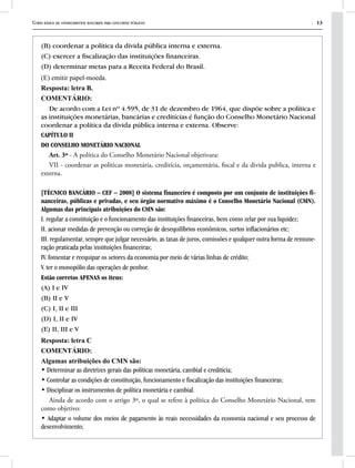 Curso básico de conhecimentos bancários para concursos públicos 13
(B) coordenar a política da dívida pública interna e externa.
(C) exercer a fiscalização das instituições financeiras.
(D) determinar metas para a Receita Federal do Brasil.
(E) emitir papel-moeda.
Resposta: letra B.
COMENTÁRIO:
De acordo com a Lei nº 4.595, de 31 de dezembro de 1964, que dispõe sobre a política e
as instituições monetárias, bancárias e creditícias é função do Conselho Monetário Nacional
coordenar a política da dívida pública interna e externa. Observe:
CAPÍTULO II
DO CONSELHO MONETÁRIO NACIONAL
Art. 3º - A política do Conselho Monetário Nacional objetivara:
VII - coordenar as políticas monetária, creditícia, orçamentária, fiscal e da divida publica, interna e
externa.
[TÉCNICO BANCÁRIO – CEF – 2008] O sistema financeiro é composto por um conjunto de instituições fi-
nanceiras, públicas e privadas, e seu órgão normativo máximo é o Conselho Monetário Nacional (CMN).
Algumas das principais atribuições do CMN são:
I. regular a constituição e o funcionamento das instituições financeiras, bem como zelar por sua liquidez;
II. acionar medidas de prevenção ou correção de desequilíbrios econômicos, surtos inflacionários etc;
III. regulamentar, sempre que julgar necessário, as taxas de juros, comissões e qualquer outra forma de remune-
ração praticada pelas instituições financeiras;
IV. fomentar e reequipar os setores da economia por meio de várias linhas de crédito;
V. ter o monopólio das operações de penhor.
Estão corretos APENAS os itens:
(A) I e IV
(B) II e V
(C) I, II e III
(D) I, II e IV
(E) II, III e V
Resposta: letra C
COMENTÁRIO:
Algumas atribuições do CMN são:
• Determinar as diretrizes gerais das políticas monetária, cambial e creditícia;
• Controlar as condições de constituição, funcionamento e fiscalização das instituições financeiras;
• Disciplinar os instrumentos de política monetária e cambial.
Ainda de acordo com o artigo 3º, o qual se refere à política do Conselho Monetário Nacional, tem
como objetivo:
• Adaptar o volume dos meios de pagamento às reais necessidades da economia nacional e seu processo de
desenvolvimento;
 