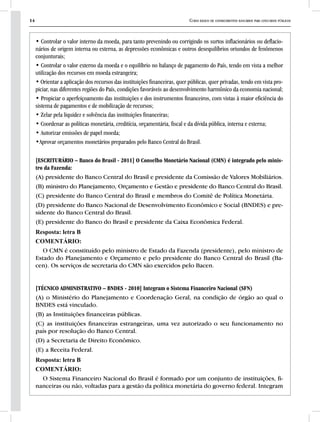 14 Curso básico de conhecimentos bancários para concursos públicos
• Controlar o valor interno da moeda, para tanto prevenindo ou corrigindo os surtos inflacionários ou deflacio-
nários de origem interna ou externa, as depressões econômicas e outros desequilíbrios oriundos de fenômenos
conjunturais;
• Controlar o valor externo da moeda e o equilíbrio no balanço de pagamento do País, tendo em vista a melhor
utilização dos recursos em moeda estrangeira;
• Orientar a aplicação dos recursos das instituições financeiras, quer públicas, quer privadas, tendo em vista pro-
piciar, nas diferentes regiões do País, condições favoráveis ao desenvolvimento harmônico da economia nacional;
• Propiciar o aperfeiçoamento das instituições e dos instrumentos financeiros, com vistas à maior eficiência do
sistema de pagamentos e de mobilização de recursos;
• Zelar pela liquidez e solvência das instituições financeiras;
• Coordenar as políticas monetária, creditícia, orçamentária, fiscal e da dívida pública, interna e externa;
• Autorizar emissões de papel moeda;
•Aprovar orçamentos monetários preparados pelo Banco Central do Brasil.
[ESCRITURÁRIO – Banco do Brasil - 2011] O Conselho Monetário Nacional (CMN) é integrado pelo minis-
tro da Fazenda:
(A) presidente do Banco Central do Brasil e presidente da Comissão de Valores Mobiliários.
(B) ministro do Planejamento, Orçamento e Gestão e presidente do Banco Central do Brasil.
(C) presidente do Banco Central do Brasil e membros do Comitê de Política Monetária.
(D) presidente do Banco Nacional de Desenvolvimento Econômico e Social (BNDES) e pre-
sidente do Banco Central do Brasil.
(E) presidente do Banco do Brasil e presidente da Caixa Econômica Federal.
Resposta: letra B
COMENTÁRIO:
O CMN é constituído pelo ministro de Estado da Fazenda (presidente), pelo ministro de
Estado do Planejamento e Orçamento e pelo presidente do Banco Central do Brasil (Ba-
cen). Os serviços de secretaria do CMN são exercidos pelo Bacen.
[TÉCNICO ADMINISTRATIVO – BNDES - 2010] Integram o Sistema Financeiro Nacional (SFN)
(A) o Ministério do Planejamento e Coordenação Geral, na condição de órgão ao qual o
BNDES está vinculado.
(B) as Instituições financeiras públicas.
(C) as instituições financeiras estrangeiras, uma vez autorizado o seu funcionamento no
país por resolução do Banco Central.
(D) a Secretaria de Direito Econômico.
(E) a Receita Federal.
Resposta: letra B
COMENTÁRIO:
O Sistema Financeiro Nacional do Brasil é formado por um conjunto de instituições, fi-
nanceiras ou não, voltadas para a gestão da política monetária do governo federal. Integram
 