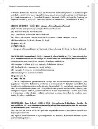 Curso básico de conhecimentos bancários para concursos públicos 15
o Sistema Financeiro Nacional (SFN) as instituições financeiras públicas. É composto por
entidades supervisoras e por operadores que atuam no mercado nacional e orientado por
três órgãos normativos: o Conselho Monetário Nacional (CMN), o Conselho Nacional de
Seguros Privados (CNSP) e o Conselho Nacional da Previdência Complementar (CNPC)..
[TÉCNICO DE ARQUIVO – BNDES - 2011] Integram o Sistema Financeiro Nacional:
(A) Conselho da República e Conselho Monetário Nacional
(B) Banco do Brasil e Receita Federal
(C) Conselho da República e Banco do Brasil
(D) Banco Nacional de Desenvolvimento Econômico e Social e Receita Federal
(E) Banco Central do Brasil e Banco do Brasil
Resposta: letra E.
COMENTÁRIO:
Integram o Sistema Financeiro Nacional, o Banco Central do Brasil e o Banco do Brasil.
[ESCRITURÁRIO – Banco do Brasil - 2010] - A Comissão de Valores Mobiliários (CVM) é uma autarquia liga-
da ao Poder Executivo que atua sob a direção do Conselho Monetário Nacional e tem por finalidade básica:
(A) normatização e controle do mercado de valores mobiliários.
(B) compra e venda de ações no mercado da Bolsa de Valores.
(C) fiscalização das empresas de capital fechado.
(D) captação de recursos no mercado internacional
(E) manutenção da política monetária.
Resposta: letra A.
COMENTÁRIO:
A CVM é órgão oficial, governamental, ou seja, uma autarquia administrativa ligada (sub-
jugada) ao Ministério da Fazenda, conforme os termos do art. 5º da Lei nº 6.385/1976. Sua
função principal concentra-se na fiscalização das atividades do mercado de valores mobiliá-
rios. Nenhuma emissão pública de valores mobiliários poderá ser distribuída, no mercado,
sem prévio registro na CVM, compreendendo-se os atos de distribuição a venda, bem como,
a promessa de venda, oferta à venda ou subscrição, aceitação de pedido de venda ou subs-
crição de valores mobiliários.
[ESCRITURÁRIO – Banco do Brasil – 2010] - O SELIC – Sistema Especial de Liquidação e Custódia – foi
desenvolvido em 1979 pelo Banco Central do Brasil e pela ANDIMA (Associação Nacional das Instituições
do Mercado Aberto) com a finalidade de:
(A) custodiar os títulos públicos e privados negociados no mercado aberto antes de sua
liquidação financeira.
(B) liquidar financeiramente as ações negociadas no mercado de Bolsa de Valores e custo-
diar os títulos públicos.
 