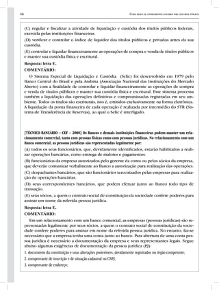 16 Curso básico de conhecimentos bancários para concursos públicos
(C) regular e fiscalizar a atividade de liquidação e custódia dos títulos públicos federais,
exercida pelas instituições financeiras.
(D) verificar e controlar o índice de liquidez dos títulos públicos e privados antes da sua
custódia.
(E) controlar e liquidar financeiramente as operações de compra e venda de títulos públicos
e manter sua custódia física e escritural.
Resposta: letra E.
COMENTÁRIO:
O Sistema Especial de Liquidação e Custódia (Selic) foi desenvolvido em 1979 pelo
Banco Central do Brasil e pela Andima (Associação Nacional das Instituições do Mercado
Aberto) com a finalidade de controlar e liquidar financeiramente as operações de compra
e venda de títulos públicos e manter sua custódia física e escritural. Esse sistema processa
também a liquidação das operações definitivas e compromissadas registradas em seu am-
biente. Todos os títulos são escriturais, isto é, emitidos exclusivamente na forma eletrônica.
A liquidação da ponta financeira de cada operação é realizada por intermédio do STR (Sis-
tema de Transferência de Reservas), ao qual o Selic é interligado.
[TÉCNICO BANCÁRIO – CEF – 2008] Os Bancos e demais instituições financeiras podem manter um rela-
cionamento comercial, tanto com pessoas físicas como com pessoas jurídicas. No relacionamento com um
Banco comercial, as pessoas jurídicas são representadas legalmente por:
(A) todos os seus funcionários, que, devidamente identificados, estarão habilitados a reali-
zar operações bancárias, como entrega de malotes e pagamentos.
(B) funcionários da empresa autorizados pelo gerente da conta ou pelos sócios da empresa,
que deverão comunicar verbalmente ao Banco a autorização para realização das operações.
(C) despachantes bancários, que são funcionários terceirizados pelas empresas para realiza-
ção de operações bancárias.
(D) seus correspondentes bancários, que podem efetuar junto ao Banco todo tipo de
transação.
(E) seus sócios, a quem o contrato social de constituição da sociedade confere poderes para
assinar em nome da referida pessoa jurídica.
Resposta: letra E.
COMENTÁRIO:
Em um relacionamento com um banco comercial, as empresas (pessoas jurídicas) são re-
presentadas legalmente por seus sócios, a quem o contrato social de constituição da socie-
dade confere poderes para assinar em nome da referida pessoa jurídica. No entanto, faz-se
necessário que a empresa tenha uma conta junto ao banco. Para abertura de uma conta pes-
soa jurídica é necessário a documentação da empresa e seus representantes legais. Segue
abaixo algumas exigências de documentação da pessoa jurídica (PJ):
1. documento da constituição e suas alterações posteriores, devidamente registrados no órgão competente;
2. comprovante de inscrição e de situação cadastral no CNPJ;
3. comprovante de endereço;
 