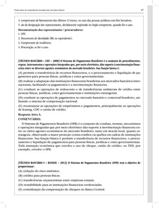 Curso básico de conhecimentos bancários para concursos públicos 17
4. comprovante de faturamento dos últimos 12 meses, no caso das pessoas jurídicas com fins lucrativos;
5. ato de designação dos representantes, devidamente registrado no órgão competente, quando for o caso.
Documentação dos representantes / procuradores:
1. CPF;
2. Documento de identidade (RG ou equivalente);
3. Comprovante de residência;
4. Procuração, se for o caso.
[TÉCNICO BANCÁRIO – CEF – 2008] O Sistema de Pagamentos Brasileiro é o conjunto de procedimentos,
regras, instrumentos e operações integrados que, por meio eletrônico, dão suporte à movimentação finan-
ceira entre os diversos agentes econômicos do mercado brasileiro. Sua função básica é:
(A) permitir a transferência de recursos financeiros, e o processamento e liquidação de pa-
gamentos para pessoas físicas, jurídicas e entes governamentais.
(B) realizar a adaptação das instituições financeiras brasileiras aos mercados bancários inter-
nacionais, facilitando os pagamentos e a movimentação financeira.
(C) conduzir as operações de redesconto e de transferências unilaterais de crédito entre
pessoas físicas, jurídicas, entes governamentais e instituições estrangeiras.
(D) conduzir as operações de pagamentos no mercado bancário e comercial brasileiro, uti-
lizando o sistema de compensação nacional.
(E) reestruturar as operações de empréstimos e pagamentos, principalmente as operações
de leasing, CDC e cartão de crédito.
Resposta: letra A.
COMENTÁRIO:
O Sistema de Pagamentos Brasileiro (SPB) é o conjunto de conduta, normas, mecanismos
e operações integradas que por meio eletrônico dão suporte à movimentação financeira en-
tre os vários agentes econômicos do mercado brasileiro, tanto em moeda local, quanto es-
trangeira, observando a maior proteção contra rombos ou quebra em cadeia de instituições
financeiras. Sua função básica é permitir a transferência de recursos financeiros, o proces-
samento e liquidação de pagamentos para pessoas físicas, jurídicas e entes governamentais.
Toda transação econômica que envolva o uso de cheque, cartão de crédito, ou TED, por
exemplo, envolve o SPB.
[TÉCNICO BANCÁRIO I – BANESE – 2012] O Sistema de Pagamentos Brasileiro (SPB) tem o objetivo de
proporcionar:
(A) redução do risco sistêmico.
(B) crédito para pessoas físicas.
(C) transferências orçamentárias entre empresas estatais.
(D) rentabilidade para as instituições financeiras credenciadas.
(E) centralização da compensação de cheques no Banco Central.
 