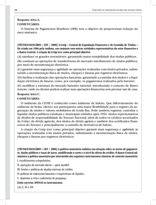 18 Curso básico de conhecimentos bancários para concursos públicos
Resposta: letra A.
COMENTÁRIO:
O Sistema de Pagamentos Brasileiro (SPB) tem o objetivo de proporcionar redução do
risco sistêmico.
[TÉCNICO BANCÁRIO – CEF – 2008] A Cetip – Central de Liquidação Financeira e de Custódia de Títulos –
foi criada em 1986 pela Andima, em conjunto com outras entidades representativas do setor financeiro e
o Banco Central. A criação da Cetip teve como principal objetivo:
(A) satisfazer os grandes investidores, garantindo maior rentabilidade dos títulos públicos.
(B) conduzir as operações de transferências do mercado interbancário de títulos públicos,
por meio de movimentação eletrônica.
(C) garantir mais segurança e agilidade às operações realizadas com títulos privados, substi-
tuindo a movimentação física de títulos, cheques e faturas por registros eletrônicos.
(D) facilitar a realização das operações bancárias, garantindo a custódia dos títulos e a liqui-
dação eletrônica de faturas, como, por exemplo, os pagamentos realizados pela Internet.
(E) modificar a estrutura do mercado bancário nacional, introduzindo o conceito de Banco
remoto, onde os clientes podem realizar suas operações financeiras sem precisar sair de casa.
Resposta: letra C.
COMENTÁRIO:
O ambiente da CETIP é conhecido como ambiente de balcão. Que diferentemente do
ambiente de bolsa, oferece aos participantes uma maior flexibilidade para o registro da ne-
gociação de títulos e valores mobiliários de renda fixa. Pode também registrar, custodiar e
liquidar títulos públicos estaduais e municipais emitidos após 1992, títulos representativos
de dívidas de responsabilidade do Tesouro Nacional, além de todos os créditos securizados
da União, da dívida agrícola, dos títulos da dívida agrária e também dos certificados finan-
ceiros do Tesouro e principalmente a custódia de derivativos de balcão..
A criação da Cetip teve como principal objetivo garantir mais segurança e agilidade às
operações realizadas com títulos privados, substituindo a movimentação física de títulos,
cheques e faturas por registros eletrônicos.
[TÉCNICO BANCÁRIO – CEF – 2008] A política monetária enfatiza sua atuação sobre os meios de pagamen-
to, títulos públicos e taxas de juros, modificando o custo e o nível de oferta do crédito. O Banco Central ad-
ministra a política monetária por intermédio dos seguintes instrumentos clássicos de controle monetário:
I. recolhimentos compulsórios;
II. operações de mercado aberto – open market;
III. limites e políticas de alçadas internas de crédito;
IV. políticas de redesconto bancário e empréstimos de liquidez;
V. depósitos à vista e cadernetas de poupança.
Estão corretos APENAS os instrumentos
(A) I, II e III
 