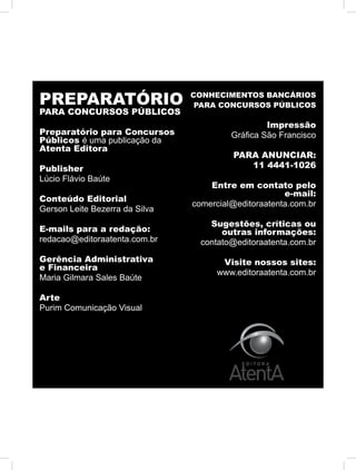 PREPARATÓRIO
PARA CONCURSOS PÚBLICOS
Preparatório para Concursos
Públicos é uma publicação da
Atenta Editora
Publisher
Lúcio Flávio Baúte
Conteúdo Editorial
Gerson Leite Bezerra da Silva
E-mails para a redação:
redacao@editoraatenta.com.br
Gerência Administrativa
e Financeira
Maria Gilmara Sales Baúte
Arte
Purim Comunicação Visual
CONHECIMENTOS BANCÁRIOS
PARA CONCURSOS PÚBLICOS
Impressão
Gráfica São Francisco
PARA ANUNCIAR:
11 4441-1026
Entre em contato pelo
e-mail:
comercial@editoraatenta.com.br
Sugestões, críticas ou
outras informações:
contato@editoraatenta.com.br
Visite nossos sites:
www.editoraatenta.com.br
 