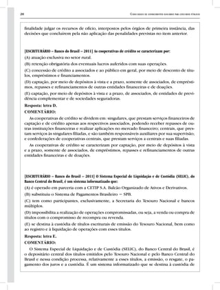 20 Curso básico de conhecimentos bancários para concursos públicos
finalidade julgar os recursos de ofício, interpostos pelos órgãos de primeira instância, das
decisões que concluírem pela não aplicação das penalidades previstas no item anterior.
[ESCRITURÁRIO – Banco do Brasil – 2011] As cooperativas de crédito se caracterizam por:
(A) atuação exclusiva no setor rural.
(B) retenção obrigatória dos eventuais lucros auferidos com suas operações.
(C) concessão de crédito a associados e ao público em geral, por meio de desconto de títu-
los, empréstimos e financiamentos.
(D) captação, por meio de depósitos à vista e a prazo, somente de associados, de emprésti-
mos, repasses e refinanciamentos de outras entidades financeiras e de doações.
(E) captação, por meio de depósitos à vista e a prazo, de associados, de entidades de previ-
dência complementar e de sociedades seguradoras.
Resposta: letra D.
COMENTÁRIO:
As cooperativas de crédito se dividem em: singulares, que prestam serviços financeiros de
captação e de crédito apenas aos respectivos associados, podendo receber repasses de ou-
tras instituições financeiras e realizar aplicações no mercado financeiro; centrais, que pres-
tam serviços às singulares filiadas, e são também responsáveis auxiliares por sua supervisão;
e confederações de cooperativas centrais, que prestam serviços a centrais e suas filiadas.
As cooperativas de crédito se caracterizam por captação, por meio de depósitos à vista
e a prazo, somente de associados, de empréstimos, repasses e refinanciamentos de outras
entidades financeiras e de doações.
[ESCRITURÁRIO – Banco do Brasil – 2011] O Sistema Especial de Liquidação e de Custódia (SELIC), do
Banco Central do Brasil, é um sistema informatizado que:
(A) é operado em parceria com a CETIP S.A. Balcão Organizado de Ativos e Derivativos.
(B) substituiu o Sistema de Pagamentos Brasileiro − SPB.
(C) tem como participantes, exclusivamente, a Secretaria do Tesouro Nacional e bancos
múltiplos.
(D) impossibilita a realização de operações compromissadas, ou seja, a venda ou compra de
títulos com o compromisso de recompra ou revenda.
(E) se destina à custódia de títulos escriturais de emissão do Tesouro Nacional, bem como
ao registro e à liquidação de operações com esses títulos.
Resposta: letra E.
COMENTÁRIO:
O Sistema Especial de Liquidação e de Custódia (SELIC), do Banco Central do Brasil, é
o depositário central dos títulos emitidos pelo Tesouro Nacional e pelo Banco Central do
Brasil e nessa condição processa, relativamente a esses títulos, a emissão, o resgate, o pa-
gamento dos juros e a custódia. É um sistema informatizado que se destina à custódia de
 