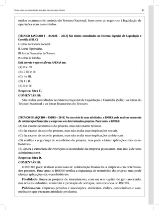 Curso básico de conhecimentos bancários para concursos públicos 21
títulos escriturais de emissão do Tesouro Nacional, bem como ao registro e à liquidação de
operações com esses títulos.
[TÉCNICO BANCÁRIO I – BANESE – 2012] São títulos custodiados no Sistema Especial de Liquidação e
Custódia (SELIC)
I. Letras do Tesouro Nacional.
II. Letras Hipotecárias.
III. Letras Financeiras do Tesouro.
IV. Letras de Câmbio.
Está correto o que se afirma APENAS em:
(A) II e III.
(B) I, III e IV.
(C) I e III.
(D) I e II.
(E) II e IV.
Resposta: letra C.
COMENTÁRIO:
São títulos custodiados no Sistema Especial de Liquidação e Custódia (Selic): as letras do
Tesouro Nacional e as letras financeiras do Tesouro.
[TÉCNICO DE ARQUIVO – BNDES – 2011] No exercício de suas atividades, o BNDES pode realizar concessão
de colaboração financeira a empresas em determinados projetos. Para tanto, o BNDES:
(A) faz exame econômico do projeto, mas não exame técnico.
(B) faz exame técnico do projeto, mas não avalia suas implicações sociais.
(C) faz exame técnico do projeto, mas não avalia suas implicações ambientais.
(D) verifica a segurança de reembolso do projeto, mas pode efetuar aplicações não reem-
bolsáveis.
(E) apura a existência de restrições à idoneidade da empresa postulante, mas não à de seus
administradores.
Resposta: letra D.
COMENTÁRIO:
O BNDES pode realizar concessão de colaboração financeira a empresas em determina-
dos projetos. Para tanto, o BNDES verifica a segurança de reembolso do projeto, mas pode
efetuar aplicações não reembolsáveis.
Finalidade: financiar projetos de investimento, com ou sem capital de giro associado,
nos setores industrial, comercial e prestação de serviços, com recursos do BNDES.
Público-alvo: empresas privadas e associações, sindicatos, clubes, condomínios e asse-
melhados que exerçam atividade produtiva.
 
