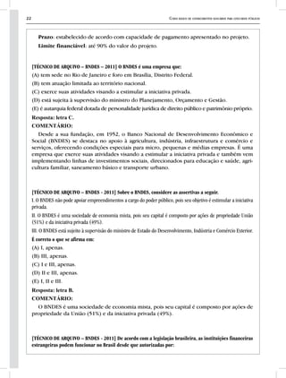22 Curso básico de conhecimentos bancários para concursos públicos
Prazo: estabelecido de acordo com capacidade de pagamento apresentado no projeto.
Limite financiável: até 90% do valor do projeto.
[TÉCNICO DE ARQUIVO – BNDES – 2011] O BNDES é uma empresa que:
(A) tem sede no Rio de Janeiro e foro em Brasília, Distrito Federal.
(B) tem atuação limitada ao território nacional.
(C) exerce suas atividades visando a estimular a iniciativa privada.
(D) está sujeita à supervisão do ministro do Planejamento, Orçamento e Gestão.
(E) é autarquia federal dotada de personalidade jurídica de direito público e patrimônio próprio.
Resposta: letra C.
COMENTÁRIO:
Desde a sua fundação, em 1952, o Banco Nacional de Desenvolvimento Econômico e
Social (BNDES) se destaca no apoio à agricultura, indústria, infraestrutura e comércio e
serviços, oferecendo condições especiais para micro, pequenas e médias empresas. É uma
empresa que exerce suas atividades visando a estimular a iniciativa privada e também vem
implementando linhas de investimentos sociais, direcionados para educação e saúde, agri-
cultura familiar, saneamento básico e transporte urbano.
[TÉCNICO DE ARQUIVO – BNDES - 2011] Sobre o BNDES, considere as assertivas a seguir.
I. O BNDES não pode apoiar empreendimentos a cargo do poder público, pois seu objetivo é estimular a iniciativa
privada.
II. O BNDES é uma sociedade de economia mista, pois seu capital é composto por ações de propriedade União
(51%) e da iniciativa privada (49%).
III. O BNDES está sujeito à supervisão do ministro de Estado do Desenvolvimento, Indústria e Comércio Exterior.
É correto o que se afirma em:
(A) I, apenas.
(B) III, apenas.
(C) I e III, apenas.
(D) II e III, apenas.
(E) I, II e III.
Resposta: letra B.
COMENTÁRIO:
O BNDES é uma sociedade de economia mista, pois seu capital é composto por ações de
propriedade da União (51%) e da iniciativa privada (49%).
[TÉCNICO DE ARQUIVO – BNDES - 2011] De acordo com a legislação brasileira, as instituições financeiras
estrangeiras podem funcionar no Brasil desde que autorizadas por:
 