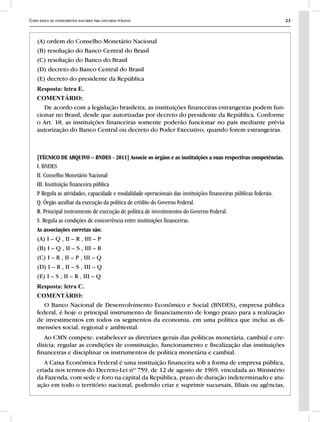 Curso básico de conhecimentos bancários para concursos públicos 23
(A) ordem do Conselho Monetário Nacional
(B) resolução do Banco Central do Brasil
(C) resolução do Banco do Brasil
(D) decreto do Banco Central do Brasil
(E) decreto do presidente da República
Resposta: letra E.
COMENTÁRIO:
De acordo com a legislação brasileira, as instituições financeiras estrangeiras podem fun-
cionar no Brasil, desde que autorizadas por decreto do presidente da República. Conforme
o Art. 18, as instituições financeiras somente poderão funcionar no país mediante prévia
autorização do Banco Central ou decreto do Poder Executivo, quando forem estrangeiras.
[TÉCNICO DE ARQUIVO – BNDES - 2011] Associe os órgãos e as instituições a suas respectivas competências.
I. BNDES
II. Conselho Monetário Nacional
III. Instituição financeira pública
P. Regula as atividades, capacidade e modalidade operacionais das instituições financeiras públicas federais.
Q. Órgão auxiliar da execução da política de crédito do Governo Federal.
R. Principal instrumento de execução de política de investimentos do Governo Federal.
S. Regula as condições de concorrência entre instituições financeiras.
As associações corretas são:
(A) I – Q , II – R , III – P
(B) I – Q , II – S , III – R
(C) I – R , II – P , III – Q
(D) I – R , II – S , III – Q
(E) I – S , II – R , III – Q
Resposta: letra C.
COMENTÁRIO:
O Banco Nacional de Desenvolvimento Econômico e Social (BNDES), empresa pública
federal, é hoje o principal instrumento de financiamento de longo prazo para a realização
de investimentos em todos os segmentos da economia, em uma política que inclui as di-
mensões social, regional e ambiental.
Ao CMN compete: estabelecer as diretrizes gerais das políticas monetária, cambial e cre-
ditícia; regular as condições de constituição, funcionamento e fiscalização das instituições
financeiras e disciplinar os instrumentos de política monetária e cambial.
A Caixa Econômica Federal é uma instituição financeira sob a forma de empresa pública,
criada nos termos do Decreto-Lei nº 759, de 12 de agosto de 1969, vinculada ao Ministério
da Fazenda, com sede e foro na capital da República, prazo de duração indeterminado e atu-
ação em todo o território nacional, podendo criar e suprimir sucursais, filiais ou agências,
 