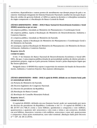 24 Curso básico de conhecimentos bancários para concursos públicos
escritórios, dependências e outros pontos de atendimento nas demais praças do país e no
exterior. Instituição integrante do Sistema Financeiro Nacional e auxiliar da execução da po-
lítica de crédito do governo federal, a CAIXA se sujeita às decisões e à disciplina normativa
do órgão competente e à fiscalização do Banco Central do Brasil.
[TÉCNICO ADMINISTRATIVO – BNDES – 2010] O Banco Nacional de Desenvolvimento Econômico e Social
(BNDES) caracteriza-se por ser uma:
(A) empresa pública, vinculada ao Ministério do Planejamento e Coordenação Geral.
(B) empresa pública, sujeita à fiscalização do Ministério do Desenvolvimento, Indústria e
Comércio Exterior.
(C) empresa pública, vinculada ao Ministério da Fazenda.
(D) autarquia, sujeita à fiscalização do Ministério do Planejamento e Coordenação Geral e
do Ministério da Fazenda.
(E) autarquia, sujeita à fiscalização do Ministério do Planejamento e do Ministério do Desen-
volvimento, Indústria e Comércio Exterior.
Resposta: letra B.
COMENTÁRIO:
O Art. 1ª do Estatuto do Banco Nacional de Desenvolvimento Econômico e Social (BN-
DES), diz que: é uma empresa pública dotada de personalidade jurídica de direito privado e
patrimônio próprio, reger-se-á pelo presente Estatuto Social e pelas disposições legais que
lhe forem aplicáveis.
Parágrafo único. O BNDES fica sujeito à supervisão do ministro de Estado do Desenvolvi-
mento, Indústria e Comércio Exterior. Para maiores informações:
[TÉCNICO ADMINISTRATIVO – BNDES - 2010] O capital do BNDES, definido em seu Estatuto Social, pode
ser aumentado por meio de:
(A) Portaria do Ministério da Fazenda.
(B) Decreto legislativo do Congresso Nacional.
(C) Decreto do presidente da República.
(D) Resolução do Banco Central.
(E) Resolução do Conselho Monetário Federal.
Resposta: letra C.
COMENTÁRIO:
O capital do BNDES, definido em seu Estatuto Social, pode ser aumentado por meio
de decreto do presidente da República. Conforme o Art. 6 – O capital do BNDES é de
R$ 29.557.414.708,31 (vinte e nove bilhões, quinhentos e cinquenta e sete milhões,
quatrocentos e quatorze mil, setecentos e oito reais e trinta e um centavos), dividido
em seis bilhões, duzentos e setenta e três milhões, setecentas e onze mil, quatrocentas
e cinquenta e duas ações nominativas, sem valor nominal. (Redação dada pelo Decreto
nº 7.407, de 28.12.2010).
 
