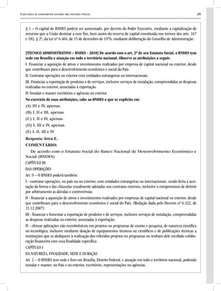 Curso básico de conhecimentos bancários para concursos públicos 25
§ 1 – O capital do BNDES poderá ser aumentado, por decreto do Poder Executivo, mediante a capitalização de
recursos que a União destinar a esse fim, bem assim da reserva de capital constituída nos termos dos arts. 167
e 182, § 2º, da Lei nº 6.404, de 15 de dezembro de 1976, mediante deliberação do Conselho de Administração.
[TÉCNICO ADMINISTRATIVO – BNDES - 2010] De acordo com o art. 2º de seu Estatuto Social, o BNDES tem
sede em Brasília e atuação em todo o território nacional. Observe as atribuições a seguir.
I. Financiar a aquisição de ativos e investimentos realizados por empresa de capital nacional no exterior, desde
que contribuam para o desenvolvimento econômico e social do País.
II. Contratar operações no exterior com entidades estrangeiras ou internacionais.
III. Financiar a exportação de produtos e de serviços, inclusive serviços de instalação, compreendidas as despesas
realizadas no exterior, associadas à exportação.
IV. Instalar e manter escritórios e agências no exterior.
No exercício de suas atribuições, cabe ao BNDES o que se explicita em:
(A) III e IV, apenas.
(B) I, II e III, apenas.
(C) I, II e IV, apenas.
(D) I, III e IV, apenas.
(E) I, II, III e IV.
Resposta: letra E.
COMENTÁRIO:
De acordo com o Estatuto Social do Banco Nacional de Desenvolvimento Econômico e
Social (BNDES)
CAPÍTULO III
DAS OPERAÇÕES
Art. 9 – O BNDES poderá também:
I - contratar operações, no país ou no exterior, com entidades estrangeiras ou internacionais, sendo lícita a acei-
tação da forma e das cláusulas usualmente adotadas nos contratos externos, inclusive o compromisso de dirimir
por arbitramento as dúvidas e controvérsias;
II - financiar a aquisição de ativos e investimentos realizados por empresas de capital nacional no exterior, desde
que contribuam para o desenvolvimento econômico e social do País; (Redação dada pelo Decreto nº 6.322, de
21.12.2007).
III - financiar e fomentar a exportação de produtos e de serviços, inclusive serviços de instalação, compreendidas
as despesas realizadas no exterior, associadas à exportação;
IV - efetuar aplicações não reembolsáveis em projetos ou programas de ensino e pesquisa, de natureza científica
ou tecnológica, inclusive mediante doação de equipamentos técnicos ou científicos e de publicações técnicas a
instituições que se dediquem à realização dos referidos projetos ou programas ou tenham dele recebido colabo-
ração financeira com essa finalidade específica
CAPÍTULO I
DA NATUREZA, FINALIDADE, SEDE E DURAÇÃO
Art. 2 – O BNDES tem sede e foro em Brasília, Distrito Federal, e atuação em todo o território nacional, podendo
instalar e manter, no País e no exterior, escritórios, representações ou agências.
 