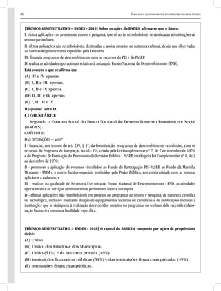 26 Curso básico de conhecimentos bancários para concursos públicos
[TÉCNICO ADMINISTRATIVO – BNDES - 2010] Sobre as ações do BNDES, afirma-se que o Banco:
I. efetua aplicações em projetos de ensino e pesquisa, que só serão reembolsáveis se destinadas a instituições de
ensino particulares.
II. efetua aplicações não reembolsáveis, destinadas a apoiar projetos de natureza cultural, desde que observadas
as Normas Regulamentares expedidas pela Diretoria.
III. financia programas de desenvolvimento com os recursos do PIS e do PASEP.
IV. realiza as atividades operacionais relativas à autarquia Fundo Nacional de Desenvolvimento (FND).
Está correto o que se afirma em:
(A) III e IV, apenas.
(B) I, II e III, apenas.
(C) I, II e IV, apenas.
(D) II, III e IV, apenas.
(E) I, II, III e IV.
Resposta: letra D.
COMENTÁRIO:
Segundo o Estatuto Social do Banco Nacional de Desenvolvimento Econômico e Social
(BNDES).
CAPÍTULO III
DAS OPERAÇÕES – art 8º
I - financiar, nos termos do art. 239, § 1º, da Constituição, programas de desenvolvimento econômico, com os
recursos do Programa de Integração Social - PIS, criado pela Lei Complementar nº 7, de 7 de setembro de 1970,
e do Programa de Formação do Patrimônio do Servidor Público - PASEP, criado pela Lei Complementar nº 8, de 3
de dezembro de 1970;
II - promover a aplicação de recursos vinculados ao Fundo de Participação PIS-PASEP, ao Fundo da Marinha
Mercante - FMM e a outros fundos especiais instituídos pelo Poder Público, em conformidade com as normas
aplicáveis a cada um; e
III - realizar, na qualidade de Secretaria Executiva do Fundo Nacional de Desenvolvimento - FND, as atividades
operacionais e os serviços administrativos pertinentes àquela autarquia.
IV - efetuar aplicações não reembolsáveis em projetos ou programas de ensino e pesquisa, de natureza científica
ou tecnológica, inclusive mediante doação de equipamentos técnicos ou científicos e de publicações técnicas a
instituições que se dediquem à realização dos referidos projetos ou programas ou tenham dele recebido colabo-
ração financeira com essa finalidade específica.
[TÉCNICO ADMINISTRATIVO – BNDES - 2010] O capital do BNDES é composto por ações de propriedade
da(s):
(A) União.
(B) União, dos Estados e dos Municípios.
(C) União (51%) e da iniciativa privada (49%).
(D) instituições financeiras públicas (51%) e das instituições financeiras privadas (49%).
(E) instituições financeiras públicas.
 