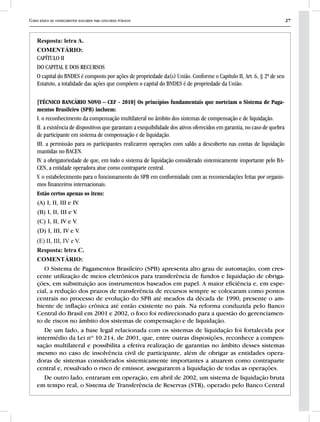 Curso básico de conhecimentos bancários para concursos públicos 27
Resposta: letra A.
COMENTÁRIO:
CAPÍTULO II
DO CAPITAL E DOS RECURSOS
O capital do BNDES é composto por ações de propriedade da(s) União. Conforme o Capítulo II, Art. 6, § 2ª de seu
Estatuto, a totalidade das ações que compõem o capital do BNDES é de propriedade da União.
[TÉCNICO BANCÁRIO NOVO – CEF - 2010] Os princípios fundamentais que norteiam o Sistema de Paga-
mentos Brasileiro (SPB) incluem:
I. o reconhecimento da compensação multilateral no âmbito dos sistemas de compensação e de liquidação.
II. a existência de dispositivos que garantam a exequibilidade dos ativos oferecidos em garantia, no caso de quebra
de participante em sistema de compensação e de liquidação.
III. a permissão para os participantes realizarem operações com saldo a descoberto nas contas de liquidação
mantidas no BACEN.
IV. a obrigatoriedade de que, em todo o sistema de liquidação considerado sistemicamente importante pelo BA-
CEN, a entidade operadora atue como contraparte central.
V. o estabelecimento para o funcionamento do SPB em conformidade com as recomendações feitas por organis-
mos financeiros internacionais.
Estão certos apenas os itens:
(A) I, II, III e IV.
(B) I, II, III e V.
(C) I, II, IV e V.
(D) I, III, IV e V.
(E) II, III, IV e V.
Resposta: letra C.
COMENTÁRIO:
O Sistema de Pagamentos Brasileiro (SPB) apresenta alto grau de automação, com cres-
cente utilização de meios eletrônicos para transferência de fundos e liquidação de obriga-
ções, em substituição aos instrumentos baseados em papel. A maior eficiência e, em espe-
cial, a redução dos prazos de transferência de recursos sempre se colocaram como pontos
centrais no processo de evolução do SPB até meados da década de 1990, presente o am-
biente de inflação crônica até então existente no país. Na reforma conduzida pelo Banco
Central do Brasil em 2001 e 2002, o foco foi redirecionado para a questão do gerenciamen-
to de riscos no âmbito dos sistemas de compensação e de liquidação.
De um lado, a base legal relacionada com os sistemas de liquidação foi fortalecida por
intermédio da Lei nº 10.214, de 2001, que, entre outras disposições, reconhece a compen-
sação multilateral e possibilita a efetiva realização de garantias no âmbito desses sistemas
mesmo no caso de insolvência civil de participante, além de obrigar as entidades opera-
doras de sistemas considerados sistemicamente importantes a atuarem como contraparte
central e, ressalvado o risco de emissor, assegurarem a liquidação de todas as operações.
De outro lado, entraram em operação, em abril de 2002, um sistema de liquidação bruta
em tempo real, o Sistema de Transferência de Reservas (STR), operado pelo Banco Central
 