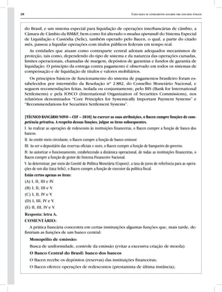 28 Curso básico de conhecimentos bancários para concursos públicos
do Brasil, e um sistema especial para liquidação de operações interbancárias de câmbio, a
Câmara de Câmbio da BM&F, bem como foi alterado o modus operandi do Sistema Especial
de Liquidação e Custódia (Selic), também operado pelo Bacen, o qual, a partir do citado
mês, passou a liquidar operações com títulos públicos federais em tempo real.
As entidades que atuam como contraparte central adotam adequados mecanismos de
proteção, tais como, dependendo do tipo de sistema e da natureza das operações cursadas,
limites operacionais, chamadas de margem, depósitos de garantias e fundos de garantia de
liquidação. O princípio da entrega contra pagamento é observado em todos os sistemas de
compensação e de liquidação de títulos e valores mobiliários.
Os princípios básicos de funcionamento do sistema de pagamentos brasileiro foram es-
tabelecidos por intermédio da Resolução nº 2.882, do Conselho Monetário Nacional, e
seguem recomendações feitas, isolada ou conjuntamente, pelo BIS (Bank for International
Settlements) e pela IOSCO (International Organization of Securities Commissions), nos
relatórios denominados “Core Principles for Systemically Important Payment Systems” e
“Recommendations for Securities Settlement Systems”.
[TÉCNICO BANCÁRIO NOVO – CEF – 2010] Ao exercer as suas atribuições, o Bacen cumpre funções de com-
petência privativa. A respeito dessas funções, julgue os itens subsequentes.
I. Ao realizar as operações de redesconto às instituições financeiras, o Bacen cumpre a função de banco dos
bancos.
II. Ao emitir meio circulante, o Bacen cumpre a função de banco emissor.
III. Ao ser o depositário das reservas oficiais e ouro, o Bacen cumpre a função de banqueiro do governo.
IV. Ao autorizar o funcionamento, estabelecendo a dinâmica operacional, de todas as instituições financeiras, o
Bacen cumpre a função de gestor do Sistema Financeiro Nacional.
V. Ao determinar, por meio do Comitê de Política Monetária (Copom), a taxa de juros de referência para as opera-
ções de um dia (taxa Selic), o Bacen cumpre a função de executor da política fiscal.
Estão certos apenas os itens:
(A) I, II, III e IV.
(B) I, II, III e V.
(C) I, II, IV e V.
(D) I, III, IV e V.
(E) II, III, IV e V.
Resposta: letra A.
COMENTÁRIO:
A prática bancária concentra em certas instituições algumas funções que, mais tarde, de-
finiriam as funções de um banco central:
Monopólio de emissão:
Busca de uniformidade, controle da emissão (evitar a excessiva criação de moeda).
O Banco Central do Brasil: banco dos bancos
O Bacen recebe os depósitos (reservas) das instituições financeiras;
O Bacen oferece operações de redescontos (prestamista de última instância);
 