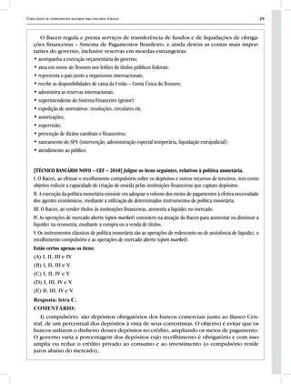Curso básico de conhecimentos bancários para concursos públicos 29
O Bacen regula e presta serviços de transferência de fundos e de liquidações de obriga-
ções financeiras – Sistema de Pagamentos Brasileiro, e ainda detém as contas mais impor-
tantes do governo, inclusive reservas em moedas estrangeiras:
• acompanha a execução orçamentária do governo;
• atua em nome do Tesouro nos leilões de títulos públicos federais;
• representa o país junto a organismos internacionais;
• recebe as disponibilidades de caixa da União – Conta Única do Tesouro;
• administra as reservas internacionais.
• superintendente do Sistema Financeiro (gestor):
• expedição de normativos: resoluções, circulares etc.
• autorizações;
• supervisão;
• prevenção de ilícitos cambiais e financeiros;
• saneamento do SFN (intervenção, administração especial temporária, liquidação extrajudicial);
• atendimento ao público.
[TÉCNICO BANCÁRIO NOVO – CEF – 2010] Julgue os itens seguintes, relativos à política monetária.
I. O Bacen, ao efetuar o recolhimento compulsório sobre os depósitos e outros recursos de terceiros, tem como
objetivo reduzir a capacidade de criação de moeda pelas instituições financeiras que captam depósitos.
II. A execução da política monetária consiste em adequar o volume dos meios de pagamentos à efetiva necessidade
dos agentes econômicos, mediante a utilização de determinados instrumentos de política monetária.
III. O Bacen, ao vender títulos às instituições financeiras, aumenta a liquidez no mercado.
IV. As operações de mercado aberto (open market) consistem na atuação do Bacen para aumentar ou diminuir a
liquidez na economia, mediante a compra ou a venda de títulos.
V. Os instrumentos clássicos de política monetária são as operações de redesconto ou de assistência de liquidez, o
recolhimento compulsório e as operações de mercado aberto (open market).
Estão certos apenas os itens:
(A) I, II, III e IV.
(B) I, II, III e V.
(C) I, II, IV e V.
(D) I, III, IV e V.
(E) II, III, IV e V.
Resposta: letra C.
COMENTÁRIO:
I) compulsório: são depósitos obrigatórios dos bancos comerciais junto ao Banco Cen-
tral, de um percentual dos depósitos à vista de seus correntistas. O objetivo é evitar que os
bancos utilizem o dinheiro desses depósitos no crédito, ampliando os meios de pagamento.
O governo varia a porcentagem dos depósitos cujo recolhimento é obrigatório e com isso
amplia ou reduz o crédito privado ao consumo e ao investimento (o compulsório rende
juros abaixo do mercado);
 
