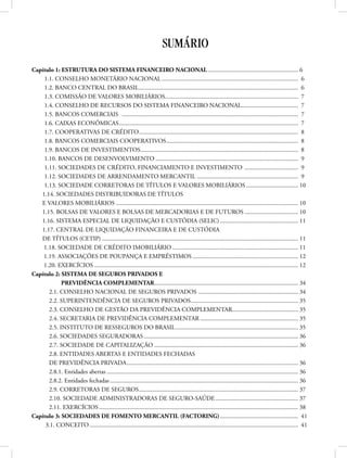 SUMÁRIO
Capítulo 1: ESTRUTURA DO SISTEMA FINANCEIRO NACIONAL............................................................ 6
1.1. CONSELHO MONETÁRIO NACIONAL.......................................................................................... 6
1.2. BANCO CENTRAL DO BRASIL......................................................................................................... 6
1.3. COMISSÃO DE VALORES MOBILIÁRIOS........................................................................................ 7
1.4. CONSELHO DE RECURSOS DO SISTEMA FINANCEIRO NACIONAL...................................... 7
1.5. BANCOS COMERCIAIS .................................................................................................................... 7
1.6. CAIXAS ECONÔMICAS...................................................................................................................... 7
1.7. COOPERATIVAS DE CRÉDITO......................................................................................................... 8
1.8. BANCOS COMERCIAIS COOPERATIVOS....................................................................................... 8
1.9. BANCOS DE INVESTIMENTOS........................................................................................................ 8
1.10. BANCOS DE DESENVOLVIMENTO.............................................................................................. 9
1.11. SOCIEDADES DE CRÉDITO, FINANCIAMENTO E INVESTIMENTO .................................... 9
1.12. SOCIEDADES DE ARRENDAMENTO MERCANTIL ................................................................... 9
1.13. SOCIEDADE CORRETORAS DE TÍTULOS E VALORES MOBILIÁRIOS................................... 10
1.14. SOCIEDADES DISTRIBUIDORAS DE TÍTULOS
E VALORES MOBILIÁRIOS........................................................................................................................ 10
1.15. BOLSAS DE VALORES E BOLSAS DE MERCADORIAS E DE FUTUROS.................................... 10
1.16. SISTEMA ESPECIAL DE LIQUIDAÇÃO E CUSTÓDIA (SELIC).................................................... 11
1.17. CENTRAL DE LIQUIDAÇÃO FINANCEIRA E DE CUSTÓDIA
DE TÍTULOS (CETIP)................................................................................................................................. 11
1.18. SOCIEDADE DE CRÉDITO IMOBILIÁRIO................................................................................... 11
1.19. ASSOCIAÇÕES DE POUPANÇA E EMPRÉSTIMOS...................................................................... 12
1.20. EXERCÍCIOS...................................................................................................................................... 12
Capítulo 2: SISTEMA DE SEGUROS PRIVADOS E
PREVIDÊNCIA COMPLEMENTAR............................................................................................... 34
2.1. CONSELHO NACIONAL DE SEGUROS PRIVADOS .................................................................. 34
2.2. SUPERINTENDÊNCIA DE SEGUROS PRIVADOS....................................................................... 35
2.3. CONSELHO DE GESTÃO DA PREVIDÊNCIA COMPLEMENTAR............................................ 35
2.4. SECRETARIA DE PREVIDÊNCIA COMPLEMENTAR................................................................. 35
2.5. INSTITUTO DE RESSEGUROS DO BRASIL................................................................................. 35
2.6. SOCIEDADES SEGURADORAS...................................................................................................... 36
2.7. SOCIEDADE DE CAPITALIZAÇÃO............................................................................................... 36
2.8. ENTIDADES ABERTAS E ENTIDADES FECHADAS
DE PREVIDÊNCIA PRIVADA................................................................................................................. 36
2.8.1. Entidades abertas.............................................................................................................................. 36
2.8.2. Entidades fechadas............................................................................................................................ 36
2.9. CORRETORAS DE SEGUROS......................................................................................................... 37
2.10. SOCIEDADE ADMINISTRADORAS DE SEGURO-SAÚDE....................................................... 37
2.11. EXERCÍCIOS................................................................................................................................... 38
Capítulo 3: SOCIEDADES DE FOMENTO MERCANTIL (FACTORING).................................................... 41
3.1. CONCEITO......................................................................................................................................... 41
 