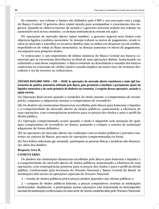 30 Curso básico de conhecimentos bancários para concursos públicos
II) emissões: seu volume e limites são definidos pelo CMN e sua execução está a cargo
do Banco Central. O governo deve emitir moeda para acompanhar o crescimento dos ne-
gócios. Quando se observa excesso de moeda e o governo tenciona reduzir seu volume ou
aumentá-lo sem novas emissões, os demais instrumentos entram em ação;
IV) operações de mercado aberto (open market): o governo negocia seus títulos com
objetivos ligados à política monetária. Se desejar reduzir os meios de pagamento, vende tí-
tulos ao mercado e esteriliza os recursos obtidos (não os utiliza em despesas ou em crédito,
impedindo-os de voltar ao fluxo monetário); se desejar aumentar os meios de pagamento,
recomprará seus próprios títulos.
V) redesconto: é um empréstimo de última instância do Banco Central aos bancos co-
merciais que se encontram descobertos ao final de suas operações diárias. Aumentando ou
reduzindo a taxa desse empréstimo, o Bacen estimula ou desestimula a ousadia dos bancos
comerciais na concessão de crédito (maior ousadia implica em maior risco de terminar des-
coberto e ter de recorrer ao redesconto).
[TÉCNICO BANCÁRIO NOVO – CEF – 2010] As operações de mercado aberto constituem o mais ágil ins-
trumento de política monetária utilizado pelo Bacen, pois permitem o imediato e permanente ajuste da
liquidez monetária e do custo primário do dinheiro na economia. A respeito dessas operações, assinale a
opção correta.
(A) Operação final ocorre quando o vendedor do título assume o compromisso de recom-
prá-lo, enquanto o adquirente assume o compromisso de revendê-lo.
(B) Os dealers são instituições financeiras escolhidas pelo Bacen para fomentar a liquidez
e a competitividade do mercado aberto de títulos públicos, aumentando a eficiência de
suas operações, com consequências positivas para os preços dos títulos e para o perfil da
dívida pública.
(C) Operação compromissada ocorre quando o título é adquirido sem assunção de qual-
quer compromisso de revendê-lo no futuro, passando a compor a carteira da instituição
adquirente de forma definitiva.
(D) As operações de mercado aberto são realizadas com os títulos públicos e privados exis-
tentes na carteira do Bacen, por meio de operações compromissadas ou finais.
(E) Nos leilões informais (go around), participam as pessoas físicas e jurídicas não financei-
ras, além dos dealers.
Resposta: letra B.
COMENTÁRIO:
Os dealers são instituições financeiras escolhidas pelo Bacen para fomentar a liquidez e
a competitividade do mercado aberto de títulos públicos, aumentando a eficiência de suas
operações, com consequências positivas para os preços dos títulos e para o perfil da dívida
pública. Credenciadas pela Secretaria do Tesouro Nacional e Banco Central do Brasil. As
instituições têm acesso às operações especiais do Tesouro Nacional:
1 – vendas de títulos públicos pelos preços médios apurados nas ofertas públicas e;
2 – compras de títulos públicos federais, a preços competitivos, restritas às instituições
credenciadas. Atualmente, a participação nessas operações está relacionada ao desempenho
mensal da instituição credenciada em uma série de metas estabelecidas pelo Tesouro Nacional.
 