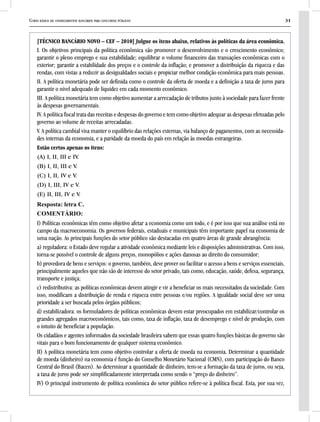 Curso básico de conhecimentos bancários para concursos públicos 31
[TÉCNICO BANCÁRIO NOVO – CEF – 2010] Julgue os itens abaixo, relativos às políticas da área econômica.
I. Os objetivos principais da política econômica são promover o desenvolvimento e o crescimento econômico;
garantir o pleno emprego e sua estabilidade; equilibrar o volume financeiro das transações econômicas com o
exterior; garantir a estabilidade dos preços e o controle da inflação; e promover a distribuição da riqueza e das
rendas, com vistas a reduzir as desigualdades sociais e propiciar melhor condição econômica para mais pessoas.
II. A política monetária pode ser definida como o controle da oferta de moeda e a definição a taxa de juros para
garantir o nível adequado de liquidez em cada momento econômico.
III. A política monetária tem como objetivo aumentar a arrecadação de tributos junto à sociedade para fazer frente
às despesas governamentais.
IV. A política fiscal trata das receitas e despesas do governo e tem como objetivo adequar as despesas efetuadas pelo
governo ao volume de receitas arrecadadas.
V. A política cambial visa manter o equilíbrio das relações externas, via balanço de pagamentos, com as necessida-
des internas da economia, e a paridade da moeda do país em relação às moedas estrangeiras.
Estão certos apenas os itens:
(A) I, II, III e IV.
(B) I, II, III e V.
(C) I, II, IV e V.
(D) I, III, IV e V.
(E) II, III, IV e V.
Resposta: letra C.
COMENTÁRIO:
I) Políticas econômicas têm como objetivo afetar a economia como um todo, e é por isso que sua análise está no
campo da macroeconomia. Os governos federais, estaduais e municipais têm importante papel na economia de
uma nação. As principais funções do setor público são destacadas em quatro áreas de grande abrangência:
a) reguladora: o Estado deve regular a atividade econômica mediante leis e disposições administrativas. Com isso,
torna-se possível o controle de alguns preços, monopólios e ações danosas ao direito do consumidor;
b) provedora de bens e serviços: o governo, também, deve prover ou facilitar o acesso a bens e serviços essenciais,
principalmente aqueles que não são de interesse do setor privado, tais como, educação, saúde, defesa, segurança,
transporte e justiça;
c) redistributiva: as políticas econômicas devem atingir e vir a beneficiar os mais necessitados da sociedade. Com
isso, modificam a distribuição de renda e riqueza entre pessoas e/ou regiões. A igualdade social deve ser uma
prioridade a ser buscada pelos órgãos públicos;
d) estabilizadora: os formuladores de políticas econômicas devem estar preocupados em estabilizar/controlar os
grandes agregados macroeconômicos, tais como, taxa de inflação, taxa de desemprego e nível de produção, com
o intuito de beneficiar a população.
Os cidadãos e agentes informados da sociedade brasileira sabem que essas quatro funções básicas do governo são
vitais para o bom funcionamento de qualquer sistema econômico.
II) A política monetária tem como objetivo controlar a oferta de moeda na economia. Determinar a quantidade
de moeda (dinheiro) na economia é função do Conselho Monetário Nacional (CMN), com participação do Banco
Central do Brasil (Bacen). Ao determinar a quantidade de dinheiro, tem-se a formação da taxa de juros, ou seja,
a taxa de juros pode ser simplificadamente interpretada como sendo o “preço do dinheiro”.
IV) O principal instrumento de política econômica do setor público refere-se à política fiscal. Esta, por sua vez,
 