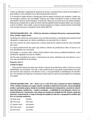 32 Curso básico de conhecimentos bancários para concursos públicos
consiste na elaboração e organização do orçamento do governo, o qual demonstra as fontes de arrecadação e os
gastos públicos a serem efetuados em um determinado período (exercício).
V) O mercado de câmbio (divisas) é formado pelos diversos agentes econômicos que compram e vendem mo-
eda estrangeira, conforme suas necessidades. Empresas que vendem mercadorias ou ações no exterior estão
aumentando a oferta de moeda estrangeira, em particular o dólar, pois sua receita ocorre em moeda estrangeira.
Empresas que compram bens ou ações do exterior estão demandando moeda estrangeira (dólar), pois seus gastos
ocorrem em dólares. Neste sentido, o preço da moeda estrangeira em relação à moeda nacional é determinado
neste mercado. Este preço é chamado de taxa de câmbio (R$/US$).
[TÉCNICO BANCÁRIO NOVO – CEF – 2010] Com referência a instituições financeiras e instrumentos finan-
ceiros, assinale a opção correta.
(A) Bolsas de valores são associações civis com fins lucrativos, constituídas para manter local
adequado à negociação de valores mobiliários em mercado livre e aberto.
(B) Uma carteira de ações representa a menor parcela do capital social de uma sociedade
por ações.
(C) Ações preferenciais são ações que detêm o direito de preferência sobre os lucros a se-
rem distribuídos aos acionistas.
(D) Pregão é o recinto onde o Bacen leiloa dólares das reservas cambiais brasileiras, como
medida de regulação da taxa de câmbio.
(E) Em uma sociedade por ações, os detentores de ações ordinárias não têm direito a voz e
voto nas assembleias de acionistas.
Resposta: letra C.
COMENTÁRIO:
Ações preferenciais são ações que detém o direito de preferência sobre os lucros a serem
distribuídos aos acionistas. Ou seja, a ação preferencial é uma parte representativa do capi-
tal social de uma empresa, sem direito a voto, e com prioridade na distribuição de dividen-
dos. Na extinção da empresa os detentores deste tipo de ação tem prioridade na restituição
do capital.
[TÉCNICO BANCÁRIO NOVO – CEF – 2010] A Lei n.º 6.385/1976 criou a Comissão de Valores Mobiliários
(CVM), entidade autárquica em regime especial, vinculada ao Ministério da Fazenda, com personalidade
jurídica e patrimônio próprio, dotada de autoridade administrativa independente, ausência de subordi-
nação hierárquica, mandato fixo – vedada a recondução –, estabilidade de seus dirigentes, além de au-
tonomia financeira e orçamentária. Com relação aos membros do colegiado da CVM, assinale a opção que
apresenta, respectivamente, o tempo de duração do mandato de cada um e a proporção de membros que
deve ser renovada anualmente.
(A) dois anos 	 metade
(B) três anos 	 um terço
(C) quatro anos 	 um quarto
(D) cinco anos 	 um quinto
(E) seis anos 	 um sexto
 